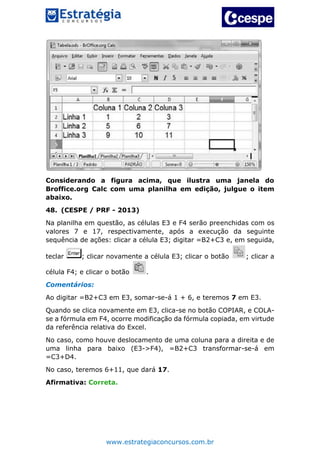 www.estrategiaconcursos.com.br
Considerando a figura acima, que ilustra uma janela do
Broffice.org Calc com uma planilha em edição, julgue o item
abaixo.
48. (CESPE / PRF - 2013)
Na planilha em questão, as células E3 e F4 serão preenchidas com os
valores 7 e 17, respectivamente, após a execução da seguinte
sequência de ações: clicar a célula E3; digitar =B2+C3 e, em seguida,
teclar ; clicar novamente a célula E3; clicar o botão ; clicar a
célula F4; e clicar o botão .
Comentários:
Ao digitar =B2+C3 em E3, somar-se-á 1 + 6, e teremos 7 em E3.
Quando se clica novamente em E3, clica-se no botão COPIAR, e COLA-
se a fórmula em F4, ocorre modificação da fórmula copiada, em virtude
da referência relativa do Excel.
No caso, como houve deslocamento de uma coluna para a direita e de
uma linha para baixo (E3->F4), =B2+C3 transformar-se-á em
=C3+D4.
No caso, teremos 6+11, que dará 17.
Afirmativa: Correta.
 