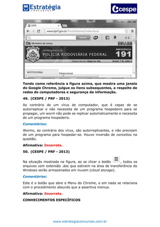 www.estrategiaconcursos.com.br
Tendo como referência a figura acima, que mostra uma janela
do Google Chrome, julgue os itens subsequentes, a respeito de
redes de computadores e segurança da informação.
49. (CESPE / PRF - 2013)
Ao contrário de um vírus de computador, que é capaz de se
autorreplicar e não necessita de um programa hospedeiro para se
propagar, um worm não pode se replicar automaticamente e necessita
de um programa hospedeiro.
Comentários:
Worms, ao contrário dos vírus, são autorreplicantes, e não precisam
de um programa para hospedar-se. Houve inversão de conceitos na
questão.
Afirmativa: Incorreta.
50. (CESPE / PRF - 2013)
Na situação mostrada na figura, ao se clicar o botão , todos os
arquivos com extensão .doc que estivem na área de transferência do
Windows serão armazenados em nuvem (cloud storage).
Comentários:
Este é o botão que abre o Menu do Chrome, e em nada se relaciona
com o procedimento absurdo que a assertiva insinua.
Afirmativa: Incorreta.
CONHECIMENTOS ESPECÍFICOS
 