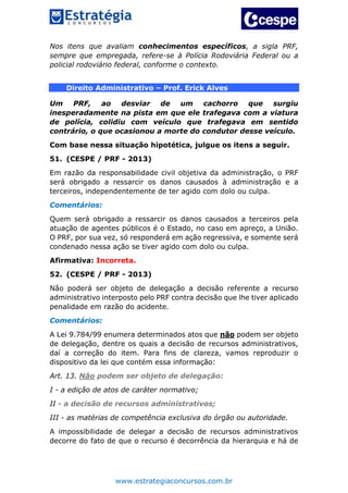 www.estrategiaconcursos.com.br
Nos itens que avaliam conhecimentos específicos, a sigla PRF,
sempre que empregada, refere-se à Polícia Rodoviária Federal ou a
policial rodoviário federal, conforme o contexto.
Direito Administrativo – Prof. Erick Alves
Um PRF, ao desviar de um cachorro que surgiu
inesperadamente na pista em que ele trafegava com a viatura
de polícia, colidiu com veículo que trafegava em sentido
contrário, o que ocasionou a morte do condutor desse veículo.
Com base nessa situação hipotética, julgue os itens a seguir.
51. (CESPE / PRF - 2013)
Em razão da responsabilidade civil objetiva da administração, o PRF
será obrigado a ressarcir os danos causados à administração e a
terceiros, independentemente de ter agido com dolo ou culpa.
Comentários:
Quem será obrigado a ressarcir os danos causados a terceiros pela
atuação de agentes públicos é o Estado, no caso em apreço, a União.
O PRF, por sua vez, só responderá em ação regressiva, e somente será
condenado nessa ação se tiver agido com dolo ou culpa.
Afirmativa: Incorreta.
52. (CESPE / PRF - 2013)
Não poderá ser objeto de delegação a decisão referente a recurso
administrativo interposto pelo PRF contra decisão que lhe tiver aplicado
penalidade em razão do acidente.
Comentários:
A Lei 9.784/99 enumera determinados atos que não podem ser objeto
de delegação, dentre os quais a decisão de recursos administrativos,
daí a correção do item. Para fins de clareza, vamos reproduzir o
dispositivo da lei que contém essa informação:
Art. 13. Não podem ser objeto de delegação:
I - a edição de atos de caráter normativo;
II - a decisão de recursos administrativos;
III - as matérias de competência exclusiva do órgão ou autoridade.
A impossibilidade de delegar a decisão de recursos administrativos
decorre do fato de que o recurso é decorrência da hierarquia e há de
 