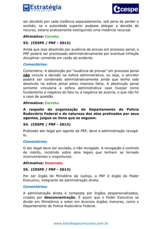www.estrategiaconcursos.com.br
ser decidido por cada instância separadamente, sob pena de perder o
sentido; se a autoridade superior pudesse delegar a decisão do
recurso, estaria praticamente extinguindo uma instância recursal.
Afirmativa: Correta.
53. (CESPE / PRF - 2013)
Ainda que seja absolvido por ausência de provas em processo penal, o
PRF poderá ser processado administrativamente por eventual infração
disciplinar cometida em razão do acidente.
Comentários:
Comentário: A absolvição por “ausência de provas” em processo penal
não vincula a decisão na esfera administrativa, ou seja, o servidor
poderá ser condenado administrativamente ainda que tenha sido
absolvido na esfera penal pelos mesmos fatos. A absolvição penal
somente vincularia a esfera administrativa caso tivesse como
fundamento a negativa do fato ou a negativa de autoria, o que não foi
o caso da questão.
Afirmativa: Correta.
A respeito da organização do Departamento de Polícia
Rodoviária Federal e da natureza dos atos praticados por seus
agentes, julgue os itens que se seguem.
54. (CESPE / PRF - 2013)
Praticado ato ilegal por agente da PRF, deve a administração revogá-
lo.
Comentários:
O ato ilegal deve ser anulado, e não revogado. A revogação é controle
de mérito, incidindo sobre atos legais que tenham se tornado
inconvenientes e inoportunos.
Afirmativa: Incorreta.
55. (CESPE / PRF - 2013)
Por ser órgão do Ministério da Justiça, a PRF é órgão do Poder
Executivo, integrante da administração direta.
Comentários:
A administração direta é composta por órgãos despersonalizados,
criados por desconcentração. É assim que o Poder Executivo se
divide em Ministérios e estes em diversos órgãos menores, como o
Departamento de Polícia Rodoviária Federal.
 