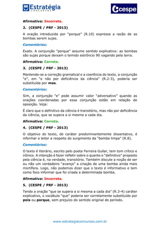 www.estrategiaconcursos.com.br
Afirmativa: Incorreta.
2. (CESPE / PRF - 2013)
A oração introduzida por “porque” (R.10) expressa a razão de as
bombas serem sujas.
Comentários:
Exato. A conjunção “porque” assume sentido explicativo: as bombas
são sujas porque deixam o temido estrôncio 90 vagando pela terra.
Afirmativa: Correta.
3. (CESPE / PRF - 2013)
Mantendo-se a correção gramatical e a coerência do texto, a conjunção
“e”, em “e não por deficiência da ciência” (R.2-3), poderia ser
substituída por mas.
Comentários:
Sim, a conjunção “e” pode assumir valor “adversativo” quando as
orações coordenadas por essa conjunção estão em relação de
oposição. Veja:
É claro que o definitivo da ciência é transitório, mas não por deficiência
da ciência, que se supera a si mesma a cada dia.
Afirmativa: Correta.
4. (CESPE / PRF - 2013)
O objetivo do texto, de caráter predominantemente dissertativo, é
informar o leitor a respeito do surgimento da “bomba limpa” (R.8).
Comentários:
O texto é literário, escrito pelo poeta Ferreira Gullar, tem tom crítico e
irônico. A intenção é fazer refletir sobre o quanto o “definitivo” proposto
pela ciência é, na verdade, transitório. Também discute a noção de ser
ou não um verdadeiro “avanço” a criação de uma bomba ainda mais
mortífera. Logo, não podemos dizer que o texto é informativo e tem
como foco informar que foi criada a determinada bomba.
Afirmativa: Incorreta.
5. (CESPE / PRF - 2013)
Tendo a oração “que se supera a si mesma a cada dia” (R.3-4) caráter
explicativo, o vocábulo “que” poderia ser corretamente substituído por
pois ou porque, sem prejuízo do sentido original do período.
 