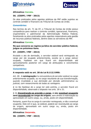www.estrategiaconcursos.com.br
Afirmativa: Correta.
56. (CESPE / PRF - 2013)
Os atos praticados pelos agentes públicos da PRF estão sujeitos ao
controle contábil e financeiro do Tribunal de Contas da União.
Comentários:
Nos termos do art. 71 da CF, o Tribunal de Contas da União possui
competência para realizar o controle contábil, operacional, financeiro,
orçamentário e patrimonial da Administração Pública Federal,
fiscalizando os atos praticados pelos agentes responsáveis pela gestão
de recursos públicos federais, dentre estes os servidores da PRF.
Afirmativa: Correta.
No que concerne ao regime jurídico do servidor público federal,
julgue os próximos itens.
57. (CESPE / PRF - 2013)
Anulado o ato de demissão, o servidor estável será reintegrado ao
cargo por ele ocupado anteriormente, exceto se o cargo estiver
ocupado, hipótese em que ficará em disponibilidade até
aproveitamento posterior em cargo de atribuições e vencimentos
compatíveis.
Comentários:
A resposta está no art. 28 da Lei 8.112/1990:
Art. 28. A reintegração é a reinvestidura do servidor estável no cargo
anteriormente ocupado, ou no cargo resultante de sua transformação,
quando invalidada a sua demissão por decisão administrativa ou
judicial, com ressarcimento de todas as vantagens.
§ 1o Na hipótese de o cargo ter sido extinto, o servidor ficará em
disponibilidade, observado o disposto nos arts. 30 e 31.
§ 2o Encontrando-se provido o cargo, o seu eventual ocupante
será reconduzido ao cargo de origem, sem direito à indenização ou
aproveitado em outro cargo, ou, ainda, posto em disponibilidade.
Portanto, quem fica no cargo é o servidor reintegrado, e não o eventual
ocupante. Este sim é que, se estável, poderá ser reconduzido ao cargo
de origem, aproveitado em outro cargo ou, ainda, posto em
disponibilidade.
Afirmativa: Incorreta.
58. (CESPE / PRF - 2013)
 
