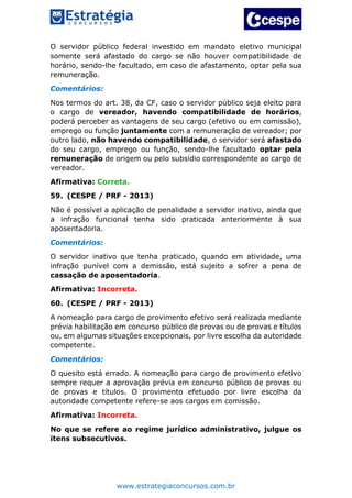 www.estrategiaconcursos.com.br
O servidor público federal investido em mandato eletivo municipal
somente será afastado do cargo se não houver compatibilidade de
horário, sendo-lhe facultado, em caso de afastamento, optar pela sua
remuneração.
Comentários:
Nos termos do art. 38, da CF, caso o servidor público seja eleito para
o cargo de vereador, havendo compatibilidade de horários,
poderá perceber as vantagens de seu cargo (efetivo ou em comissão),
emprego ou função juntamente com a remuneração de vereador; por
outro lado, não havendo compatibilidade, o servidor será afastado
do seu cargo, emprego ou função, sendo-lhe facultado optar pela
remuneração de origem ou pelo subsídio correspondente ao cargo de
vereador.
Afirmativa: Correta.
59. (CESPE / PRF - 2013)
Não é possível a aplicação de penalidade a servidor inativo, ainda que
a infração funcional tenha sido praticada anteriormente à sua
aposentadoria.
Comentários:
O servidor inativo que tenha praticado, quando em atividade, uma
infração punível com a demissão, está sujeito a sofrer a pena de
cassação de aposentadoria.
Afirmativa: Incorreta.
60. (CESPE / PRF - 2013)
A nomeação para cargo de provimento efetivo será realizada mediante
prévia habilitação em concurso público de provas ou de provas e títulos
ou, em algumas situações excepcionais, por livre escolha da autoridade
competente.
Comentários:
O quesito está errado. A nomeação para cargo de provimento efetivo
sempre requer a aprovação prévia em concurso público de provas ou
de provas e títulos. O provimento efetuado por livre escolha da
autoridade competente refere-se aos cargos em comissão.
Afirmativa: Incorreta.
No que se refere ao regime jurídico administrativo, julgue os
itens subsecutivos.
 