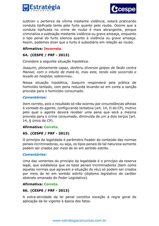 www.estrategiaconcursos.com.br
subtrair o pertence da vítima mediante violência, estará praticando
conduta tipificada tanto pelo furto quanto pelo roubo. Ocorre que a
conduta tipificada no crime de roubo é mais abrangente, porque
criminaliza a subtração mediante violência ou grave ameaça, enquanto
o tipo penal do furto silencia quanto à violência ou grave ameaça.
Assim, podemos dizer que o furto é subsidiário em relação ao roubo.
Afirmativa: Incorreta.
64. (CESPE / PRF - 2013)
Considere a seguinte situação hipotética.
Joaquim, plenamente capaz, desferiu diversos golpes de facão contra
Manoel, com o intuito de matá-lo, mas este, tendo sido socorrido e
levado ao hospital, sobreviveu.
Nessa situação hipotética, Joaquim responderá pela prática de
homicídio tentado, com pena reduzida levando-se em conta a sanção
prevista para o homicídio consumado.
Comentários:
Item correto, pois o resultado só não ocorreu por circunstâncias alheias
à vontade do agente, configurando tentativa (art. 14, II do CP), motivo
pelo qual o agente deverá receber uma pena que será a mesma
prevista para o crime consumado, diminuída de um a dois terços (art.
14, § único do CP).
Afirmativa: Correta.
65. (CESPE / PRF - 2013)
O princípio da legalidade é parâmetro fixador do conteúdo das normas
penais incriminadoras, ou seja, os tipos penais de tal natureza somente
podem ser criados por meio de lei em sentido estrito.
Comentários:
Uma das vertentes do princípio da legalidade é o princípio da reserva
legal, que estabelece que os tipos penais incriminadores (bem como
aquelas normas que agravam a situação do réu) só podem ser criados
por meio de lei em sentido estrito (diploma legislativo de caráter
abstrato emanado do Poder Legislativo).
Afirmativa: Correta.
66. (CESPE / PRF - 2013)
A extra-atividade da lei penal constitui exceção à regra geral de
aplicação da lei vigente à época dos fatos.
 