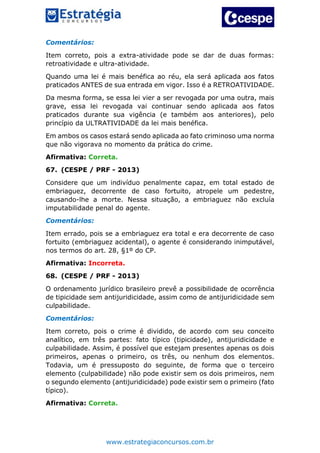 www.estrategiaconcursos.com.br
Comentários:
Item correto, pois a extra-atividade pode se dar de duas formas:
retroatividade e ultra-atividade.
Quando uma lei é mais benéfica ao réu, ela será aplicada aos fatos
praticados ANTES de sua entrada em vigor. Isso é a RETROATIVIDADE.
Da mesma forma, se essa lei vier a ser revogada por uma outra, mais
grave, essa lei revogada vai continuar sendo aplicada aos fatos
praticados durante sua vigência (e também aos anteriores), pelo
princípio da ULTRATIVIDADE da lei mais benéfica.
Em ambos os casos estará sendo aplicada ao fato criminoso uma norma
que não vigorava no momento da prática do crime.
Afirmativa: Correta.
67. (CESPE / PRF - 2013)
Considere que um indivíduo penalmente capaz, em total estado de
embriaguez, decorrente de caso fortuito, atropele um pedestre,
causando-lhe a morte. Nessa situação, a embriaguez não excluía
imputabilidade penal do agente.
Comentários:
Item errado, pois se a embriaguez era total e era decorrente de caso
fortuito (embriaguez acidental), o agente é considerando inimputável,
nos termos do art. 28, §1º do CP.
Afirmativa: Incorreta.
68. (CESPE / PRF - 2013)
O ordenamento jurídico brasileiro prevê a possibilidade de ocorrência
de tipicidade sem antijuridicidade, assim como de antijuridicidade sem
culpabilidade.
Comentários:
Item correto, pois o crime é dividido, de acordo com seu conceito
analítico, em três partes: fato típico (tipicidade), antijuridicidade e
culpabilidade. Assim, é possível que estejam presentes apenas os dois
primeiros, apenas o primeiro, os três, ou nenhum dos elementos.
Todavia, um é pressuposto do seguinte, de forma que o terceiro
elemento (culpabilidade) não pode existir sem os dois primeiros, nem
o segundo elemento (antijuridicidade) pode existir sem o primeiro (fato
típico).
Afirmativa: Correta.
 