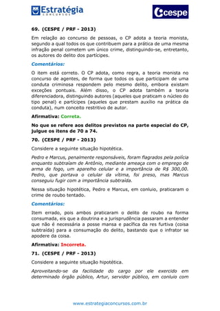 www.estrategiaconcursos.com.br
69. (CESPE / PRF - 2013)
Em relação ao concurso de pessoas, o CP adota a teoria monista,
segundo a qual todos os que contribuem para a prática de uma mesma
infração penal cometem um único crime, distinguindo-se, entretanto,
os autores do delito dos partícipes.
Comentários:
O item está correto. O CP adota, como regra, a teoria monista no
concurso de agentes, de forma que todos os que participam de uma
conduta criminosa respondem pelo mesmo delito, embora existam
exceções pontuais. Além disso, o CP adota também a teoria
diferenciadora, distinguindo autores (aqueles que praticam o núcleo do
tipo penal) e partícipes (aqueles que prestam auxílio na prática da
conduta), num conceito restritivo de autor.
Afirmativa: Correta.
No que se refere aos delitos previstos na parte especial do CP,
julgue os itens de 70 a 74.
70. (CESPE / PRF - 2013)
Considere a seguinte situação hipotética.
Pedro e Marcus, penalmente responsáveis, foram flagrados pela polícia
enquanto subtraíam de Antônio, mediante ameaça com o emprego de
arma de fogo, um aparelho celular e a importância de R$ 300,00.
Pedro, que portava o celular da vítima, foi preso, mas Marcus
conseguiu fugir com a importância subtraída.
Nessa situação hipotética, Pedro e Marcus, em conluio, praticaram o
crime de roubo tentado.
Comentários:
Item errado, pois ambos praticaram o delito de roubo na forma
consumada, eis que a doutrina e a jurisprudência passaram a entender
que não é necessária a posse mansa e pacífica da res furtiva (coisa
subtraída) para a consumação do delito, bastando que o infrator se
apodere da coisa.
Afirmativa: Incorreta.
71. (CESPE / PRF - 2013)
Considere a seguinte situação hipotética.
Aproveitando-se da facilidade do cargo por ele exercido em
determinado órgão público, Artur, servidor público, em conluio com
 