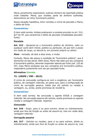 www.estrategiaconcursos.com.br
Maria, penalmente responsável, subtraiu dinheiro da repartição pública
onde trabalha. Maria, que recebeu parte do dinheiro subtraído,
desconhecia ser Artur funcionário público.
Nessa situação hipotética, Artur cometeu o crime de peculato e Maria,
o delito de furto.
Comentários:
O item está correto. Ambos praticaram a conduta prevista no art. 312,
§1º do CP, que caracteriza o delito de peculato (modalidade peculato-
furto):
Peculato
Art. 312 - Apropriar-se o funcionário público de dinheiro, valor ou
qualquer outro bem móvel, público ou particular, de que tem a posse
em razão do cargo, ou desviá-lo, em proveito próprio ou alheio:
Pena - reclusão, de dois a doze anos, e multa.
Contudo, Maria não possui a condição de “funcionário público”, que é
elementar do tipo penal. Além disso, Maria não sabe que seu comparsa
é funcionário público, devendo responder apenas por furto (art. 155 do
CP). Caso Maria soubesse que seu comparsa era funcionário público,
responderia juntamente com ele por peculato-furto.
Afirmativa: Correta.
72. (CESPE / PRF - 2013)
O crime de concussão configura-se com a exigência, por funcionário
público, de vantagem indevida, ao passo que, para a configuração do
crime de corrupção passiva, basta que ele solicite ou receba a
vantagem, ou, ainda, aceite promessa de recebê-la.
Comentários:
O item está correto. Na concussão o agente EXIGE a vantagem
indevida. Na corrupção passiva ele solicita, aceita promessa ou apenas
recebe a vantagem indevida. Vejamos:
Concussão
Art. 316 - Exigir, para si ou para outrem, direta ou indiretamente,
ainda que fora da função ou antes de assumi-la, mas em razão dela,
vantagem indevida:
Corrupção passiva
Art. 317 - Solicitar ou receber, para si ou para outrem, direta ou
indiretamente, ainda que fora da função ou antes de assumi-la, mas
 