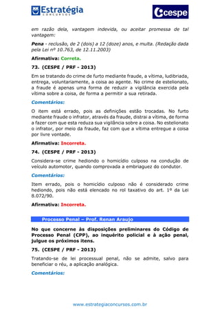 www.estrategiaconcursos.com.br
em razão dela, vantagem indevida, ou aceitar promessa de tal
vantagem:
Pena - reclusão, de 2 (dois) a 12 (doze) anos, e multa. (Redação dada
pela Lei nº 10.763, de 12.11.2003)
Afirmativa: Correta.
73. (CESPE / PRF - 2013)
Em se tratando do crime de furto mediante fraude, a vítima, ludibriada,
entrega, voluntariamente, a coisa ao agente. No crime de estelionato,
a fraude é apenas uma forma de reduzir a vigilância exercida pela
vítima sobre a coisa, de forma a permitir a sua retirada.
Comentários:
O item está errado, pois as definições estão trocadas. No furto
mediante fraude o infrator, através da fraude, distrai a vítima, de forma
a fazer com que esta reduza sua vigilância sobre a coisa. No estelionato
o infrator, por meio da fraude, faz com que a vítima entregue a coisa
por livre vontade.
Afirmativa: Incorreta.
74. (CESPE / PRF - 2013)
Considera-se crime hediondo o homicídio culposo na condução de
veículo automotor, quando comprovada a embriaguez do condutor.
Comentários:
Item errado, pois o homicídio culposo não é considerado crime
hediondo, pois não está elencado no rol taxativo do art. 1º da Lei
8.072/90.
Afirmativa: Incorreta.
Processo Penal – Prof. Renan Araujo
No que concerne às disposições preliminares do Código de
Processo Penal (CPP), ao inquérito policial e à ação penal,
julgue os próximos itens.
75. (CESPE / PRF - 2013)
Tratando-se de lei processual penal, não se admite, salvo para
beneficiar o réu, a aplicação analógica.
Comentários:
 