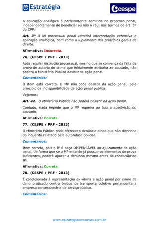 www.estrategiaconcursos.com.br
A aplicação analógica é perfeitamente admitida no processo penal,
independentemente de beneficiar ou não o réu, nos termos do art. 3º
do CPP:
Art. 3° A lei processual penal admitirá interpretação extensiva e
aplicação analógica, bem como o suplemento dos princípios gerais de
direito.
Afirmativa: Incorreta.
76. (CESPE / PRF - 2013)
Após regular instrução processual, mesmo que se convença da falta de
prova de autoria do crime que inicialmente atribuíra ao acusado, não
poderá o Ministério Público desistir da ação penal.
Comentários:
O item está correto. O MP não pode desistir da ação penal, pelo
princípio da indisponibilidade da ação penal pública.
Vejamos:
Art. 42. O Ministério Público não poderá desistir da ação penal.
Contudo, nada impede que o MP requeira ao Juiz a absolvição do
acusado.
Afirmativa: Correta.
77. (CESPE / PRF - 2013)
O Ministério Público pode oferecer a denúncia ainda que não disponha
do inquérito relatado pela autoridade policial.
Comentários:
Item correto, pois o IP é peça DISPENSÁVEL ao ajuizamento da ação
penal, de forma que se o MP entende já possuir os elementos de prova
suficientes, poderá ajuizar a denúncia mesmo antes da conclusão do
IP.
Afirmativa: Correta.
78. (CESPE / PRF - 2013)
É condicionada à representação da vítima a ação penal por crime de
dano praticado contra ônibus de transporte coletivo pertencente a
empresa concessionária de serviço público.
Comentários:
 