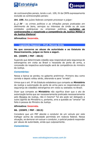 www.estrategiaconcursos.com.br
de contravenções penais, tendo o art. 109, IV da CRFB expressamente
excluído as contravenções penais:
Art. 109. Aos juízes federais compete processar e julgar:
(...) IV - os crimes políticos e as infrações penais praticadas em
detrimento de bens, serviços ou interesse da União ou de suas
entidades autárquicas ou empresas públicas, excluídas as
contravenções e ressalvada a competência da Justiça Militar e
da Justiça Eleitoral;
Afirmativa: Incorreta.
Legislação Especial – Prof. Marcos Girão
No que concerne ao abuso de autoridade e ao Estatuto do
Desarmamento, julgue os itens a seguir.
85. (CESPE / PRF - 2013)
Supondo que determinado cidadão seja responsável pela segurança de
estrangeiros em visita ao Brasil e necessite de porte de arma, a
concessão da respectiva autorização será de competência do ministro
da Justiça.
Comentários:
Nessa a banca se perdeu no gabarito preliminar. Primeiro deu como
correta e depois voltou atrás, alterando-a para “errada”.
Vimos que o art. 9º do Estatuto estabelece que compete ao Ministério
da Justiça a autorização do porte de arma para os responsáveis pela
segurança de cidadãos estrangeiros em visita ou sediados no Brasil.
Dizer que compete ao Ministério não significa dizer que o ato de
autorização tenha que ser necessariamente praticado necessariamente
pelo Ministro da Justiça, não é mesmo? Tal ato pode ser delegado a
outro agente do Ministério e, portanto, erra a questão ao “amarar” tal
feito à pessoa do Ministro da Justiça.
Afirmativa: Incorreta.
86. (CESPE / PRF - 2013)
Considere que um PRF aborde o condutor de um veículo por este
trafegar acima da velocidade permitida em rodovia federal. Nessa
situação, se demorar em autuar o condutor, o policial poderá responder
por abuso de autoridade, ainda que culposamente.
Comentários:
 