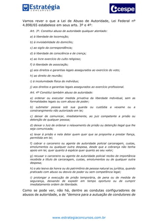 www.estrategiaconcursos.com.br
Vamos rever o que a Lei de Abuso de Autoridade, Lei Federal nº
4.898/65 estabelece em seus arts. 3º e 4º:
Art. 3º. Constitui abuso de autoridade qualquer atentado:
a) à liberdade de locomoção;
b) à inviolabilidade do domicílio;
c) ao sigilo da correspondência;
d) à liberdade de consciência e de crença;
e) ao livre exercício do culto religioso;
f) à liberdade de associação;
g) aos direitos e garantias legais assegurados ao exercício do voto;
h) ao direito de reunião;
i) à incolumidade física do indivíduo;
j) aos direitos e garantias legais assegurados ao exercício profissional.
Art. 4º Constitui também abuso de autoridade:
a) ordenar ou executar medida privativa da liberdade individual, sem as
formalidades legais ou com abuso de poder;
b) submeter pessoa sob sua guarda ou custódia a vexame ou a
constrangimento não autorizado em lei;
c) deixar de comunicar, imediatamente, ao juiz competente a prisão ou
detenção de qualquer pessoa;
d) deixar o Juiz de ordenar o relaxamento de prisão ou detenção ilegal que lhe
seja comunicada;
e) levar à prisão e nela deter quem quer que se proponha a prestar fiança,
permitida em lei;
f) cobrar o carcereiro ou agente de autoridade policial carceragem, custas,
emolumentos ou qualquer outra despesa, desde que a cobrança não tenha
apoio em lei, quer quanto à espécie quer quanto ao seu valor;
g) recusar o carcereiro ou agente de autoridade policial recibo de importância
recebida a título de carceragem, custas, emolumentos ou de qualquer outra
despesa;
h) o ato lesivo da honra ou do patrimônio de pessoa natural ou jurídica, quando
praticado com abuso ou desvio de poder ou sem competência legal;
i) prolongar a execução de prisão temporária, de pena ou de medida de
segurança, deixando de expedir em tempo oportuno ou de cumprir
imediatamente ordem de liberdade.
Como se pode ver, não há, dentre as condutas configuradores de
abusos de autoridade, a de “demora para a autuação de condutores de
 
