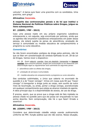 www.estrategiaconcursos.com.br
veículos”. A banca quis fazer uma gracinha com os candidatos. Uma
gracinha, sem graça!
Afirmativa: Incorreta.
A respeito das contravenções penais e da lei que institui o
Sistema Nacional de Políticas Públicas sobre Drogas, julgue os
itens subsequentes.
87. (CESPE / PRF - 2013)
Caso uma pessoa injete em seu próprio organismo substância
entorpecente e, em seguida, seja encontrada por policiais, ainda que
os agentes não encontrem substâncias entorpecentes em poder dessa
pessoa, ela estará sujeita às penas de advertência, prestação de
serviço à comunidade ou medida educativa de comparecimento a
programa ou curso educativo.
Comentários:
Se não forem encontrados vestígios da droga pelos policiais, não há
que se falar em caracterização da conduta tipificada no art. 28 da Lei
de Drogas. Vamos rever o dispositivo:
Art. 28. Quem adquirir, guardar, tiver em depósito, transportar ou trouxer
consigo, para consumo pessoal, drogas sem autorização ou em desacordo com
determinação legal ou regulamentar será submetido às seguintes penas:
I - advertência sobre os efeitos das drogas;
II - prestação de serviços à comunidade;
III - medida educativa de comparecimento a programa ou curso educativo.
Das condutas sublinhadas, a única que caberia no enunciado da
questão é a de “trazer consigo”. Vimos em nossa aula 00 que “trazer
consigo” é transportar a droga junto ao corpo, sem auxílio de outro
meio de locomoção, ou ainda, portar a droga consigo, acondicionada
em qualquer compartimento que esteja ao alcance imediato do agente.
A ideia principal aqui é a disponibilidade de acesso, de uso da droga.
É preciso, assim, que se prove que a droga está de fato injetada na
pessoa citada na questão para que ela possa ser enquadrada no tipo
acima descrito. Sem comprovação, não há o que fazer! Errada a
assertiva!
Afirmativa: Incorreta.
88. (CESPE / PRF - 2013)
Considere que determinado cidadão esteja usando publicamente
uniforme de PRF, função pública que ele não exerce. Nessa situação,
 