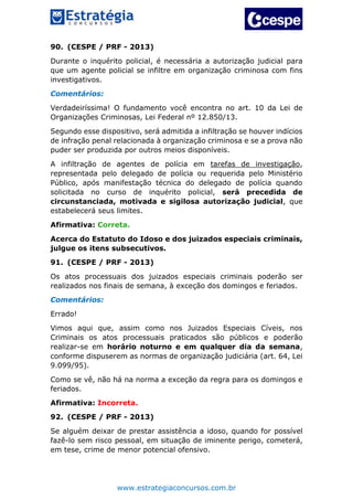 www.estrategiaconcursos.com.br
90. (CESPE / PRF - 2013)
Durante o inquérito policial, é necessária a autorização judicial para
que um agente policial se infiltre em organização criminosa com fins
investigativos.
Comentários:
Verdadeiríssima! O fundamento você encontra no art. 10 da Lei de
Organizações Criminosas, Lei Federal nº 12.850/13.
Segundo esse dispositivo, será admitida a infiltração se houver indícios
de infração penal relacionada à organização criminosa e se a prova não
puder ser produzida por outros meios disponíveis.
A infiltração de agentes de polícia em tarefas de investigação,
representada pelo delegado de polícia ou requerida pelo Ministério
Público, após manifestação técnica do delegado de polícia quando
solicitada no curso de inquérito policial, será precedida de
circunstanciada, motivada e sigilosa autorização judicial, que
estabelecerá seus limites.
Afirmativa: Correta.
Acerca do Estatuto do Idoso e dos juizados especiais criminais,
julgue os itens subsecutivos.
91. (CESPE / PRF - 2013)
Os atos processuais dos juizados especiais criminais poderão ser
realizados nos finais de semana, à exceção dos domingos e feriados.
Comentários:
Errado!
Vimos aqui que, assim como nos Juizados Especiais Cíveis, nos
Criminais os atos processuais praticados são públicos e poderão
realizar-se em horário noturno e em qualquer dia da semana,
conforme dispuserem as normas de organização judiciária (art. 64, Lei
9.099/95).
Como se vê, não há na norma a exceção da regra para os domingos e
feriados.
Afirmativa: Incorreta.
92. (CESPE / PRF - 2013)
Se alguém deixar de prestar assistência a idoso, quando for possível
fazê-lo sem risco pessoal, em situação de iminente perigo, cometerá,
em tese, crime de menor potencial ofensivo.
 