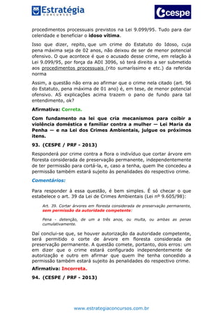 www.estrategiaconcursos.com.br
procedimentos processuais previstos na Lei 9.099/95. Tudo para dar
celeridade e beneficiar o idoso vítima.
Isso que dizer, repito, que um crime do Estatuto do Idoso, cuja
pena máxima seja de 02 anos, não deixou de ser de menor potencial
ofensivo. O que acontece é que o acusado desse crime, em relação à
Lei 9.099/95, por força da ADI 3096, só terá direito a ser submetido
aos procedimentos processuais (rito sumaríssimo e etc.) da referida
norma
Assim, a questão não erra ao afirmar que o crime nela citado (art. 96
do Estatuto, pena máxima de 01 ano) é, em tese, de menor potencial
ofensivo. AS explicações acima trazem o pano de fundo para tal
entendimento, ok?
Afirmativa: Correta.
Com fundamento na lei que cria mecanismos para coibir a
violência doméstica e familiar contra a mulher — Lei Maria da
Penha — e na Lei dos Crimes Ambientais, julgue os próximos
itens.
93. (CESPE / PRF - 2013)
Responderá por crime contra a flora o indivíduo que cortar árvore em
floresta considerada de preservação permanente, independentemente
de ter permissão para cortá-la, e, caso a tenha, quem lhe concedeu a
permissão também estará sujeito às penalidades do respectivo crime.
Comentários:
Para responder à essa questão, é bem simples. É só checar o que
estabelece o art. 39 da Lei de Crimes Ambientais (Lei nº 9.605/98):
Art. 39. Cortar árvores em floresta considerada de preservação permanente,
sem permissão da autoridade competente:
Pena - detenção, de um a três anos, ou multa, ou ambas as penas
cumulativamente.
Daí conclui-se que, se houver autorização da autoridade competente,
será permitido o corte de árvore em floresta considerada de
preservação permanente. A questão comete, portanto, dois erros: um
em dizer que o crime estará configurado independentemente de
autorização e outro em afirmar que quem lhe tenha concedido a
permissão também estará sujeito às penalidades do respectivo crime.
Afirmativa: Incorreta.
94. (CESPE / PRF - 2013)
 
