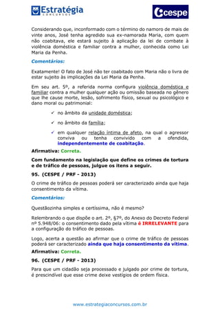 www.estrategiaconcursos.com.br
Considerando que, inconformado com o término do namoro de mais de
vinte anos, José tenha agredido sua ex-namorada Maria, com quem
não coabitava, ele estará sujeito à aplicação da lei de combate à
violência doméstica e familiar contra a mulher, conhecida como Lei
Maria da Penha.
Comentários:
Exatamente! O fato de José não ter coabitado com Maria não o livra de
estar sujeito às implicações da Lei Maria da Penha.
Em seu art. 5º, a referida norma configura violência doméstica e
familiar contra a mulher qualquer ação ou omissão baseada no gênero
que lhe cause morte, lesão, sofrimento físico, sexual ou psicológico e
dano moral ou patrimonial:
 no âmbito da unidade doméstica;
 no âmbito da família;
 em qualquer relação íntima de afeto, na qual o agressor
conviva ou tenha convivido com a ofendida,
independentemente de coabitação.
Afirmativa: Correta.
Com fundamento na legislação que define os crimes de tortura
e de tráfico de pessoas, julgue os itens a seguir.
95. (CESPE / PRF - 2013)
O crime de tráfico de pessoas poderá ser caracterizado ainda que haja
consentimento da vítima.
Comentários:
Questãozinha simples e certíssima, não é mesmo?
Relembrando o que dispõe o art. 2º, §7º, do Anexo do Decreto Federal
nº 5.948/06: o consentimento dado pela vítima é IRRELEVANTE para
a configuração do tráfico de pessoas.
Logo, acerta a questão ao afirmar que o crime de tráfico de pessoas
poderá ser caracterizado ainda que haja consentimento da vítima.
Afirmativa: Correta.
96. (CESPE / PRF - 2013)
Para que um cidadão seja processado e julgado por crime de tortura,
é prescindível que esse crime deixe vestígios de ordem física.
 
