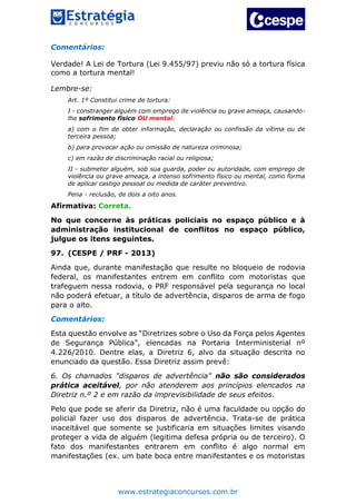 www.estrategiaconcursos.com.br
Comentários:
Verdade! A Lei de Tortura (Lei 9.455/97) previu não só a tortura física
como a tortura mental!
Lembre-se:
Art. 1º Constitui crime de tortura:
I - constranger alguém com emprego de violência ou grave ameaça, causando-
lhe sofrimento físico OU mental:
a) com o fim de obter informação, declaração ou confissão da vítima ou de
terceira pessoa;
b) para provocar ação ou omissão de natureza criminosa;
c) em razão de discriminação racial ou religiosa;
II - submeter alguém, sob sua guarda, poder ou autoridade, com emprego de
violência ou grave ameaça, a intenso sofrimento físico ou mental, como forma
de aplicar castigo pessoal ou medida de caráter preventivo.
Pena - reclusão, de dois a oito anos.
Afirmativa: Correta.
No que concerne às práticas policiais no espaço público e à
administração institucional de conflitos no espaço público,
julgue os itens seguintes.
97. (CESPE / PRF - 2013)
Ainda que, durante manifestação que resulte no bloqueio de rodovia
federal, os manifestantes entrem em conflito com motoristas que
trafeguem nessa rodovia, o PRF responsável pela segurança no local
não poderá efetuar, a título de advertência, disparos de arma de fogo
para o alto.
Comentários:
Esta questão envolve as “Diretrizes sobre o Uso da Força pelos Agentes
de Segurança Pública”, elencadas na Portaria Interministerial nº
4.226/2010. Dentre elas, a Diretriz 6, alvo da situação descrita no
enunciado da questão. Essa Diretriz assim prevê:
6. Os chamados "disparos de advertência" não são considerados
prática aceitável, por não atenderem aos princípios elencados na
Diretriz n.º 2 e em razão da imprevisibilidade de seus efeitos.
Pelo que pode se aferir da Diretriz, não é uma faculdade ou opção do
policial fazer uso dos disparos de advertência. Trata-se de prática
inaceitável que somente se justificaria em situações limites visando
proteger a vida de alguém (legitima defesa própria ou de terceiro). O
fato dos manifestantes entrarem em conflito é algo normal em
manifestações (ex. um bate boca entre manifestantes e os motoristas
 