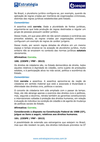 www.estrategiaconcursos.com.br
No Brasil, o pluralismo jurídico configura-se, por exemplo, quando da
aplicação de regras criadas por membros de organizações criminosas,
distintas das regras jurídicas estabelecidas pelo Estado.
Comentários:
A assertiva está correta. Dada a pluralidade de fontes jurídicas,
argumenta-se que toda produção de regras destinadas a regular um
grupo de pessoas possuem caráter jurídico.
Desse modo, em que pese além de não serem estatais e contrárias aos
preceitos estatais, as regras criadas por organizações criminosas
configuram um exemplo de regras de caráter jurígeno.
Desse modo, por serem regras dotadas de eficácia em um mesmo
espaço e tempo encaixa-se na acepção de pluralismo jurídico, muito
embora não se encaixem no contexto das normas jurídicas estatais
obviamente.
Afirmativa: Correta.
100. (CESPE / PRF - 2013)
Os direitos de cidadania são, no Estado democrático de direito, todos
aqueles relativos à dignidade do cidadão, como sujeito de prestações
estatais, e à participação ativa na vida social, política e econômica do
Estado.
Comentários:
Está correta a assertiva. A assertiva aproxima-se da noção de
cidadania em sentido material que está a associada à titularidade e
efetividade dos direitos civis, políticos e sociais.
O conceito de cidadania tem sido ampliado com o passar do tempo.
Hoje, ele não abrange apenas o exercício dos direitos civis e políticos,
mas, segundo a doutrina, retrata também as garantias constitucionais
e internacionais voltadas à proteção dos direitos humanos, em relação
à atuação do indivíduo na condição de cidadão e de agente de mudança
de políticas sociais do Estado.
Afirmativa: Correta.
Considerando o disposto na Constituição Federal de 1988 (CF),
julgue os itens a seguir, relativos aos direitos humanos.
101. (CESPE / PRF - 2013)
A possibilidade de extensão aos estrangeiros que estejam no Brasil,
mas que não residam no país, dos direitos individuais previstos na CF
 