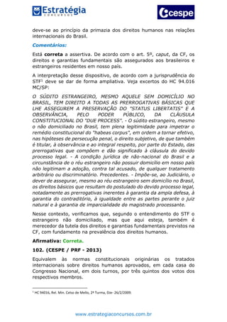 www.estrategiaconcursos.com.br
deve-se ao princípio da primazia dos direitos humanos nas relações
internacionais do Brasil.
Comentários:
Está correta a assertiva. De acordo com o art. 5º, caput, da CF, os
direitos e garantias fundamentais são assegurados aos brasileiros e
estrangeiros residentes em nosso país.
A interpretação desse dispositivo, de acordo com a jurisprudência do
STF1 deve se dar de forma ampliativa. Veja excertos do HC 94.016
MC/SP:
O SÚDITO ESTRANGEIRO, MESMO AQUELE SEM DOMICÍLIO NO
BRASIL, TEM DIREITO A TODAS AS PRERROGATIVAS BÁSICAS QUE
LHE ASSEGUREM A PRESERVAÇÃO DO "STATUS LIBERTATIS" E A
OBSERVÂNCIA, PELO PODER PÚBLICO, DA CLÁUSULA
CONSTITUCIONAL DO "DUE PROCESS". - O súdito estrangeiro, mesmo
o não domiciliado no Brasil, tem plena legitimidade para impetrar o
remédio constitucional do "habeas corpus", em ordem a tornar efetivo,
nas hipóteses de persecução penal, o direito subjetivo, de que também
é titular, à observância e ao integral respeito, por parte do Estado, das
prerrogativas que compõem e dão significado à cláusula do devido
processo legal. - A condição jurídica de não-nacional do Brasil e a
circunstância de o réu estrangeiro não possuir domicílio em nosso país
não legitimam a adoção, contra tal acusado, de qualquer tratamento
arbitrário ou discriminatório. Precedentes. - Impõe-se, ao Judiciário, o
dever de assegurar, mesmo ao réu estrangeiro sem domicílio no Brasil,
os direitos básicos que resultam do postulado do devido processo legal,
notadamente as prerrogativas inerentes à garantia da ampla defesa, à
garantia do contraditório, à igualdade entre as partes perante o juiz
natural e à garantia de imparcialidade do magistrado processante.
Nesse contexto, verificamos que, segundo o entendimento do STF o
estrangeiro não domiciliado, mas que aqui esteja, também é
merecedor da tutela dos direitos e garantias fundamentais previstos na
CF, com fundamento na prevalência dos direitos humanos.
Afirmativa: Correta.
102. (CESPE / PRF - 2013)
Equivalem às normas constitucionais originárias os tratados
internacionais sobre direitos humanos aprovados, em cada casa do
Congresso Nacional, em dois turnos, por três quintos dos votos dos
respectivos membros.
1
HC 94016, Rel. Min. Celso de Mello, 2ª Turma, DJe- 26/2/2009.
 