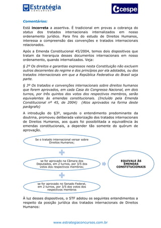 www.estrategiaconcursos.com.br
Comentários:
Está incorreta a assertiva. É tradicional em provas a cobrança do
status dos tratados internacionais internalizados em nosso
ordenamento jurídico. Para fins do estudo de Direitos Humanos,
interessa a compreensão das convenções e tratados internacionais
relacionados.
Após a Emenda Constitucional 45/2004, temos dois dispositivos que
tratam da hierarquia desses documentos internacionais em nosso
ordenamento, quando internalizados. Veja:
§ 2º Os direitos e garantias expressos nesta Constituição não excluem
outros decorrentes do regime e dos princípios por ela adotados, ou dos
tratados internacionais em que a República Federativa do Brasil seja
parte.
§ 3º Os tratados e convenções internacionais sobre direitos humanos
que forem aprovados, em cada Casa do Congresso Nacional, em dois
turnos, por três quintos dos votos dos respectivos membros, serão
equivalentes às emendas constitucionais. (Incluído pela Emenda
Constitucional nº 45, de 2004) (Atos aprovados na forma deste
parágrafo)
A introdução do §3º, segundo o entendimento predominante da
doutrina, promoveu deliberada valorização dos tratados internacionais
de Direitos Humanos, aos quais foi possibilitada a equivalência às
emendas constitucionais, a depender tão somente do quórum de
aprovação.
À luz desses dispositivos, o STF adotou os seguintes entendimentos a
respeito da posição jurídica dos tratados internacionais de Direitos
Humanos:
Se o tratado internacional versar sobre
Direitos Humanos;
se for aprovado na Câmara dos
Deputados, em 2 turnos, por 3/5 dos
votos dos respectivos membros;
se for aprovado no Senado Federal,
em 2 turnos, por 3/5 dos votos dos
respectivos membros
EQUIVALE ÀS
EMENDAS
CONSTITUCIONAIS
 
