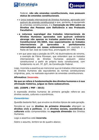 www.estrategiaconcursos.com.br
Federal, não são emendas constitucionais, mas possuem
status de emendas constitucionais.
 o único tratado internacional de Direitos Humanos, aprovado com
quórum de emenda constitucional e que, portanto, é equiparado
às emendas constitucionais, é a Convenção da ONU sobre os
Direitos das Pessoas com Deficiência e seu Protocolo
Facultativo.
 a natureza supralegal dos tratados internacionais de
Direitos Humanos aprovados com quórum ordinário
abrange não apenas os tratados posteriores à Emenda
Constitucional 45/2004, mas especialmente os tratados
internacionais já aprovados e perfeitamente
internalizados em nosso ordenamento. Um exemplo é o
Pacto de San José da Costa Rica, promulgado em 1992.
 em que pese seja a posição do STF, há doutrinadores de renome,
a exemplo de Flávia Piovesan, que entendem que os tratados
internacionais de Direitos Humanos possuem status
constitucional a partir do próprio texto constitucional, com
fundamento no art. 5º, §2º, da Constituição Federal.
Logo, incorreta a assertiva ao mencionar que os tratados internacionais
de Direitos Humanos são equivalentes às normas constitucionais
originárias, pois, na realizada equivalem às emendas constitucionais.
Afirmativa: Incorreta.
No que se refere à fundamentação dos direitos humanos e à sua
afirmação histórica, julgue os itens subsecutivos.
103. (CESPE / PRF - 2013)
A expressão direitos humanos de primeira geração refere-se aos
direitos sociais, culturais e econômicos.
Comentários:
Questão bastante fácil, que envolve os direitos típicos de cada geração.
Percebe-se que os direitos de primeira dimensão albergam os
direitos civis e políticos. Já os direitos sociais, econômicos e
culturais estão compreendidos na segunda dimensão dos Direitos
Humanos.
Logo a assertiva está incorreta.
Sobre o assunto, lembre-se do quadro abaixo:
 