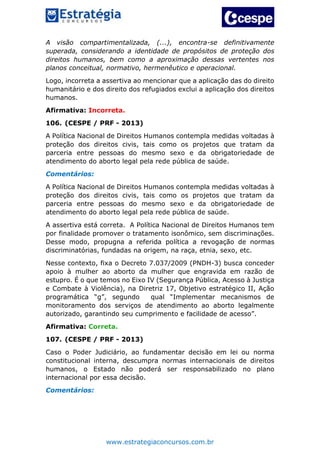 www.estrategiaconcursos.com.br
A visão compartimentalizada, (...), encontra-se definitivamente
superada, considerando a identidade de propósitos de proteção dos
direitos humanos, bem como a aproximação dessas vertentes nos
planos conceitual, normativo, hermenêutico e operacional.
Logo, incorreta a assertiva ao mencionar que a aplicação das do direito
humanitário e dos direito dos refugiados exclui a aplicação dos direitos
humanos.
Afirmativa: Incorreta.
106. (CESPE / PRF - 2013)
A Política Nacional de Direitos Humanos contempla medidas voltadas à
proteção dos direitos civis, tais como os projetos que tratam da
parceria entre pessoas do mesmo sexo e da obrigatoriedade de
atendimento do aborto legal pela rede pública de saúde.
Comentários:
A Política Nacional de Direitos Humanos contempla medidas voltadas à
proteção dos direitos civis, tais como os projetos que tratam da
parceria entre pessoas do mesmo sexo e da obrigatoriedade de
atendimento do aborto legal pela rede pública de saúde.
A assertiva está correta. A Política Nacional de Direitos Humanos tem
por finalidade promover o tratamento isonômico, sem discriminações.
Desse modo, propugna a referida política a revogação de normas
discriminatórias, fundadas na origem, na raça, etnia, sexo, etc.
Nesse contexto, fixa o Decreto 7.037/2009 (PNDH-3) busca conceder
apoio à mulher ao aborto da mulher que engravida em razão de
estupro. É o que temos no Eixo IV (Segurança Pública, Acesso à Justiça
e Combate à Violência), na Diretriz 17, Objetivo estratégico II, Ação
programática “g”, segundo qual “Implementar mecanismos de
monitoramento dos serviços de atendimento ao aborto legalmente
autorizado, garantindo seu cumprimento e facilidade de acesso”.
Afirmativa: Correta.
107. (CESPE / PRF - 2013)
Caso o Poder Judiciário, ao fundamentar decisão em lei ou norma
constitucional interna, descumpra normas internacionais de direitos
humanos, o Estado não poderá ser responsabilizado no plano
internacional por essa decisão.
Comentários:
 