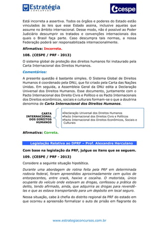 www.estrategiaconcursos.com.br
Está incorreta a assertiva. Todos os órgãos e poderes do Estado estão
vinculados às leis que esse Estado assina, inclusive aquelas que
assume no âmbito internacional. Desse modo, não é possível ao Poder
Judiciário descumprir os tratados e convenções internacionais dos
quais o Brasil faça parte. Caso descumpra tais normas, a nossa
Federação poderá ser responsabilizada internacionalmente.
Afirmativa: Incorreta.
108. (CESPE / PRF - 2013)
O sistema global de proteção dos direitos humanos foi instaurado pela
Carta Internacional dos Direitos Humanos.
Comentários:
A presente questão é bastante simples. O Sistema Global de Direitos
Humanos é coordenado pela ONU, que foi criado pela Carta das Nações
Unidas. Em seguida, a Assembleia Geral da ONU edita a Declaração
Universal dos Direitos Humanos. Esse documento, juntamente com o
Pacto Internacional dos Direito Civis e Político e os Pacto Internacionais
dos Direitos econômicos, sociais e culturais formam-se o que a doutrina
denomina de Carta Internacional dos Direitos Humanos.
Afirmativa: Correta.
Legislação Relativa ao DPRF – Prof. Alexandre Herculano
Com base na legislação da PRF, julgue os itens que se seguem.
109. (CESPE / PRF - 2013)
Considere a seguinte situação hipotética.
Durante uma abordagem de rotina feita pela PRF em determinada
rodovia federal, foram apreendidos aproximadamente cem quilos de
entorpecentes, entre crack, haxixe e cocaína. O motorista, único
ocupante do veículo onde estavam as drogas, confessou a prática do
delito, tendo afirmado, ainda, que adquirira as drogas para revendê-
las e que as estava transportando para um depósito em local seguro.
Nessa situação, cabe à chefia do distrito regional da PRF do estado em
que ocorreu a apreensão formalizar o auto de prisão em flagrante do
CARTA
INTERNACIONAL
DOS DIREITOS
HUMANOS
•Declaração Universal dos Direitos Humanos
•Pacto Internacional dos Direitos Civis e Políticos
•Pacto Internacional dos Direitos Econômicos, Sociais e
Culturais
 