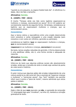 www.estrategiaconcursos.com.br
“quando eu era pequeno, eu jogava futebol todo dia”. A referência é a
idade, não é de fato o tamanho.
Afirmativa: Correta.
9. (CESPE / PRF - 2013)
O trecho “Tempos atrás era tido como legítimo espancarem-se
mulheres e crianças, escravizarem-se povos” (R.11-13) poderia ser
corretamente reescrito da seguinte forma: Há tempos, considerava-se
legítimo que se espancassem mulheres e crianças, que se
escravizassem povos.
Comentários:
Aqui a banca cobrou a equivalência entre uma oração desenvolvida
(com conectivo e verbo conjugado) e uma oração reduzida (sem
conectivo e com verbo em infinitivo, gerúndio ou particípio).
considerava-se legítimo [que se espancassem mulheres e crianças,
que se escravizassem povos]
[espancarem-se mulheres e crianças, escravizarem-se povos]
No texto, temos orações reduzidas de gerúndio. A forma desenvolvida
é uma paráfrase válida, isto é, uma forma correta e adequada de
reescrita.
Afirmativa: Correta.
10. (CESPE / PRF - 2013)
Infere-se do texto que algumas práticas sociais são absolutamente
erradas, ainda que o conceito de certo e errado seja variável do ponto
de vista social e histórico.
Comentários:
O autor insinua que algumas ações são erradas independente de uma
cultura aceitá-la ou não como tal. Deu o exemplo de “espancar crianças
e mulheres” e “escravizar povos”. Seu “tom” também nos permite
inferir que é contra a “pena de morte”, mesmo admitindo que vários
países a adotam.
Afirmativa: Correta.
11. (CESPE / PRF - 2013)
Dado o fato de que nem equivale a e não, a supressão da conjunção
“e” empregada logo após “inviolável”, na linha 10, manteria a correção
gramatical do texto.
 