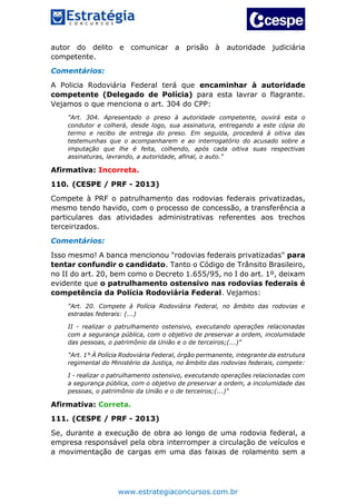 www.estrategiaconcursos.com.br
autor do delito e comunicar a prisão à autoridade judiciária
competente.
Comentários:
A Policia Rodoviária Federal terá que encaminhar à autoridade
competente (Delegado de Polícia) para esta lavrar o flagrante.
Vejamos o que menciona o art. 304 do CPP:
"Art. 304. Apresentado o preso à autoridade competente, ouvirá esta o
condutor e colherá, desde logo, sua assinatura, entregando a este cópia do
termo e recibo de entrega do preso. Em seguida, procederá à oitiva das
testemunhas que o acompanharem e ao interrogatório do acusado sobre a
imputação que lhe é feita, colhendo, após cada oitiva suas respectivas
assinaturas, lavrando, a autoridade, afinal, o auto."
Afirmativa: Incorreta.
110. (CESPE / PRF - 2013)
Compete à PRF o patrulhamento das rodovias federais privatizadas,
mesmo tendo havido, com o processo de concessão, a transferência a
particulares das atividades administrativas referentes aos trechos
terceirizados.
Comentários:
Isso mesmo! A banca mencionou "rodovias federais privatizadas" para
tentar confundir o candidato. Tanto o Código de Trânsito Brasileiro,
no II do art. 20, bem como o Decreto 1.655/95, no I do art. 1º, deixam
evidente que o patrulhamento ostensivo nas rodovias federais é
competência da Polícia Rodoviária Federal. Vejamos:
"Art. 20. Compete à Polícia Rodoviária Federal, no âmbito das rodovias e
estradas federais: (...)
II - realizar o patrulhamento ostensivo, executando operações relacionadas
com a segurança pública, com o objetivo de preservar a ordem, incolumidade
das pessoas, o patrimônio da União e o de terceiros;(...)"
"Art. 1° À Polícia Rodoviária Federal, órgão permanente, integrante da estrutura
regimental do Ministério da Justiça, no âmbito das rodovias federais, compete:
I - realizar o patrulhamento ostensivo, executando operações relacionadas com
a segurança pública, com o objetivo de preservar a ordem, a incolumidade das
pessoas, o patrimônio da União e o de terceiros;(...)"
Afirmativa: Correta.
111. (CESPE / PRF - 2013)
Se, durante a execução de obra ao longo de uma rodovia federal, a
empresa responsável pela obra interromper a circulação de veículos e
a movimentação de cargas em uma das faixas de rolamento sem a
 