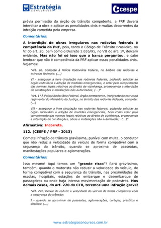 www.estrategiaconcursos.com.br
prévia permissão do órgão de trânsito competente, a PRF deverá
interditar a obra e aplicar as penalidades civis e multas decorrentes da
infração cometida pela empresa.
Comentários:
A interdição de obras irregulares nas rodovias federais é
competência da PRF, pois, tanto o Código de Trânsito Brasileiro, no
VI do art. 20, bem como o Decreto 1.655/95, no VII do art. 1º, deixam
evidente. Mas não foi só isso que a banca perguntou, e cabe
lembrar que não é competência da PRF aplicar essas penalidades civis.
Vejamos:
"Art. 20. Compete à Polícia Rodoviária Federal, no âmbito das rodovias e
estradas federais: (...)
VI - assegurar a livre circulação nas rodovias federais, podendo solicitar ao
órgão rodoviário a adoção de medidas emergenciais, e zelar pelo cumprimento
das normas legais relativas ao direito de vizinhança, promovendo a interdição
de construções e instalações não autorizadas; (...)"
"Art. 1° À Polícia Rodoviária Federal, órgão permanente, integrante da estrutura
regimental do Ministério da Justiça, no âmbito das rodovias federais, compete:
(...)
VII - assegurar a livre circulação nas rodovias federais, podendo solicitar ao
órgão rodoviário a adoção de medidas emergenciais, bem como zelar pelo
cumprimento das normas legais relativas ao direito de vizinhança, promovendo
a interdição de construções, obras e instalações não autorizadas; (...)"
Afirmativa: Incorreta.
112. (CESPE / PRF - 2013)
Comete infração de trânsito gravíssima, punível com multa, o condutor
que não reduz a velocidade do veículo de forma compatível com a
segurança do trânsito, quando se aproxima de passeatas,
manifestações populares e aglomerações.
Comentários:
Isso mesmo! Aqui temos um "grande risco"! Será gravíssima,
também, quando o motorista não reduzir a velocidade do veículo, de
forma compatível com a segurança do trânsito, nas proximidades de
escolas, hospitais, estações de embarque e desembarque de
passageiros ou onde haja intensa movimentação de pedestres. Nos
demais casos, do art. 220 do CTB, teremos uma infração grave!
"Art. 220. Deixar de reduzir a velocidade do veículo de forma compatível com
a segurança do trânsito:
I - quando se aproximar de passeatas, aglomerações, cortejos, préstitos e
desfiles: (...)
 
