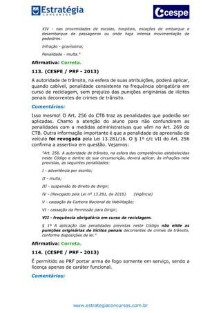 www.estrategiaconcursos.com.br
XIV - nas proximidades de escolas, hospitais, estações de embarque e
desembarque de passageiros ou onde haja intensa movimentação de
pedestres:
Infração - gravíssima;
Penalidade - multa."
Afirmativa: Correta.
113. (CESPE / PRF - 2013)
A autoridade de trânsito, na esfera de suas atribuições, poderá aplicar,
quando cabível, penalidade consistente na frequência obrigatória em
curso de reciclagem, sem prejuízo das punições originárias de ilícitos
penais decorrentes de crimes de trânsito.
Comentários:
Isso mesmo! O Art. 256 do CTB traz as penalidades que poderão ser
aplicadas. Chamo a atenção do aluno para não confundirem as
penalidades com a medidas administrativas que vêm no Art. 269 do
CTB. Outra informação importante é que a penalidade de apreensão do
veículo foi revogada pela Lei 13.281/16. O § 1º c/c VII do Art. 256
confirma a assertiva em questão. Vejamos:
"Art. 256. A autoridade de trânsito, na esfera das competências estabelecidas
neste Código e dentro de sua circunscrição, deverá aplicar, às infrações nele
previstas, as seguintes penalidades:
I - advertência por escrito;
II - multa;
III - suspensão do direito de dirigir;
IV - (Revogado pela Lei nº 13.281, de 2016) (Vigência)
V - cassação da Carteira Nacional de Habilitação;
VI - cassação da Permissão para Dirigir;
VII - frequência obrigatória em curso de reciclagem.
§ 1º A aplicação das penalidades previstas neste Código não elide as
punições originárias de ilícitos penais decorrentes de crimes de trânsito,
conforme disposições de lei."
Afirmativa: Correta.
114. (CESPE / PRF - 2013)
É permitido ao PRF portar arma de fogo somente em serviço, sendo a
licença apenas de caráter funcional.
Comentários:
 