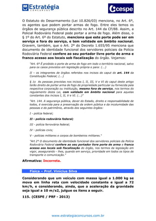 www.estrategiaconcursos.com.br
O Estatuto do Desarmamento (Lei 10.826/03) menciona, no Art. 6º,
os agentes que podem portar armas de fogo. Entre eles temos os
órgãos de segurança pública descrito no Art. 144 da CF/88. Assim, a
Policial Rodoviário Federal pode portar a arma de fogo. Além disso, o
§ 1º do Art. 6º do Estatuto, menciona que este porte pode ser em
serviço e fora do serviço, e tem validade em âmbito nacional.
Gravem, também, que o Art. 2º do Decreto 1.655/95 menciona que
documento de identidade funcional dos servidores policiais da Polícia
Rodoviária Federal confere ao seu portador livre porte de arma e
franco acesso aos locais sob fiscalização do órgão. Vejamos:
"Art. 6º É proibido o porte de arma de fogo em todo o território nacional, salvo
para os casos previstos em legislação própria e para: (...)
II – os integrantes de órgãos referidos nos incisos do caput do art. 144 da
Constituição Federal; (...)
§ 1o As pessoas previstas nos incisos I, II, III, V e VI do caput deste artigo
terão direito de portar arma de fogo de propriedade particular ou fornecida pela
respectiva corporação ou instituição, mesmo fora de serviço, nos termos do
regulamento desta Lei, com validade em âmbito nacional para aquelas
constantes dos incisos I, II, V e VI. (...)"
"Art. 144. A segurança pública, dever do Estado, direito e responsabilidade de
todos, é exercida para a preservação da ordem pública e da incolumidade das
pessoas e do patrimônio, através dos seguintes órgãos:
I - polícia federal;
II - polícia rodoviária federal;
III - polícia ferroviária federal;
IV - polícias civis;
V - polícias militares e corpos de bombeiros militares."
"Art 2° O documento de identidade funcional dos servidores policiais da Polícia
Rodoviária Federal confere ao seu portador livre porte de arma e franco
acesso aos locais sob fiscalização do órgão, nos termos da legislação em
vigor, assegurando - lhes, quando em serviço, prioridade em todos os tipos de
transporte e comunicação."
Afirmativa: Incorreta.
Física – Prof. Vinícius Silva
Considerando que um veículo com massa igual a 1.000 kg se
mova em linha reta com velocidade constante e igual a 72
km/h, e considerando, ainda, que a aceleração da gravidade
seja igual a 10 m/s2, julgue os itens a seguir.
115. (CESPE / PRF - 2013)
 