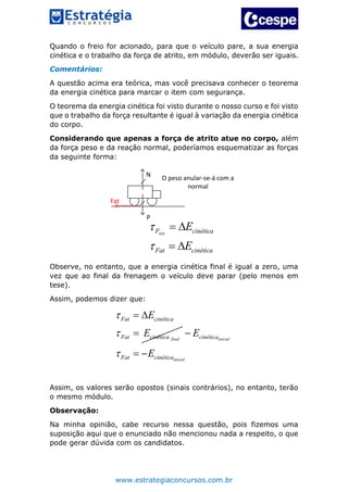 www.estrategiaconcursos.com.br
Quando o freio for acionado, para que o veículo pare, a sua energia
cinética e o trabalho da força de atrito, em módulo, deverão ser iguais.
Comentários:
A questão acima era teórica, mas você precisava conhecer o teorema
da energia cinética para marcar o item com segurança.
O teorema da energia cinética foi visto durante o nosso curso e foi visto
que o trabalho da força resultante é igual à variação da energia cinética
do corpo.
Considerando que apenas a força de atrito atue no corpo, além
da força peso e da reação normal, poderíamos esquematizar as forças
da seguinte forma:
N
P
Fat
O peso anular-se-á com a
normal
resF cinética
Fat cinética
E
E


 
 
Observe, no entanto, que a energia cinética final é igual a zero, uma
vez que ao final da frenagem o veículo deve parar (pelo menos em
tese).
Assim, podemos dizer que:
final
Fat cinética
Fat cinética
E
E


 
 inicial
inicial
cinética
Fat cinética
E
E

 
Assim, os valores serão opostos (sinais contrários), no entanto, terão
o mesmo módulo.
Observação:
Na minha opinião, cabe recurso nessa questão, pois fizemos uma
suposição aqui que o enunciado não mencionou nada a respeito, o que
pode gerar dúvida com os candidatos.
 