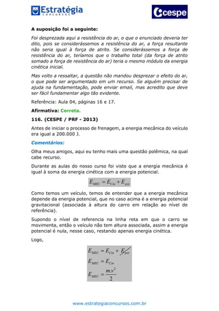 www.estrategiaconcursos.com.br
A suposição foi a seguinte:
Foi desprezada aqui a resistência do ar, o que o enunciado deveria ter
dito, pois se considerássemos a resistência do ar, a força resultante
não seria igual à força de atrito. Se considerássemos a força de
resistência do ar, teríamos que o trabalho total (da força de atrito
somado a força de resistência do ar) teria o mesmo módulo da energia
cinética inicial.
Mas volto a ressaltar, a questão não mandou desprezar o efeito do ar,
o que pode ser argumentado em um recurso. Se alguém precisar de
ajuda na fundamentação, pode enviar email, mas acredito que deve
ser fácil fundamentar algo tão evidente.
Referência: Aula 04, páginas 16 e 17.
Afirmativa: Correta.
116. (CESPE / PRF - 2013)
Antes de iniciar o processo de frenagem, a energia mecânica do veículo
era igual a 200.000 J.
Comentários:
Olha meus amigos, aqui eu tenho mais uma questão polêmica, na qual
cabe recurso.
Durante as aulas do nosso curso foi visto que a energia mecânica é
igual à soma da energia cinética com a energia potencial.
MEC Cin potE E E 
Como temos um veículo, temos de entender que a energia mecânica
depende da energia potencial, que no caso acima é a energia potencial
gravitacional (associada à altura do carro em relação ao nível de
referência).
Supondo o nível de referencia na linha reta em que o carro se
movimenta, então o veículo não tem altura associada, assim a energia
potencial é nula, nesse caso, restando apenas energia cinética.
Logo,
MEC Cin potE E E 
2
.
2
MEC Cin
MEC
E E
m v
E


 