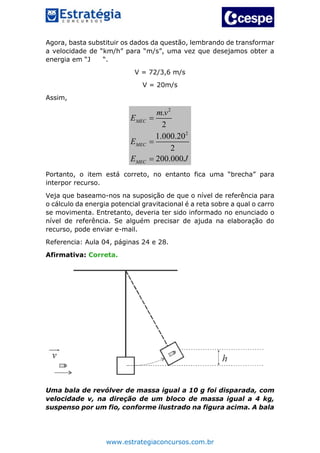 www.estrategiaconcursos.com.br
Agora, basta substituir os dados da questão, lembrando de transformar
a velocidade de “km/h” para “m/s”, uma vez que desejamos obter a
energia em “J “.
V = 72/3,6 m/s
V = 20m/s
Assim,
2
2
.
2
1.000.20
2
200.000
MEC
MEC
MEC
m v
E
E
E J



Portanto, o item está correto, no entanto fica uma “brecha” para
interpor recurso.
Veja que baseamo-nos na suposição de que o nível de referência para
o cálculo da energia potencial gravitacional é a reta sobre a qual o carro
se movimenta. Entretanto, deveria ter sido informado no enunciado o
nível de referência. Se alguém precisar de ajuda na elaboração do
recurso, pode enviar e-mail.
Referencia: Aula 04, páginas 24 e 28.
Afirmativa: Correta.
Uma bala de revólver de massa igual a 10 g foi disparada, com
velocidade v, na direção de um bloco de massa igual a 4 kg,
suspenso por um fio, conforme ilustrado na figura acima. A bala
 
