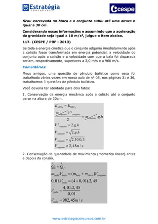 www.estrategiaconcursos.com.br
ficou encravada no bloco e o conjunto subiu até uma altura h
igual a 30 cm.
Considerando essas informações e assumindo que a aceleração
da gravidade seja igual a 10 m/s2, julgue o item abaixo.
117. (CESPE / PRF - 2013)
Se toda a energia cinética que o conjunto adquiriu imediatamente após
a colisão fosse transformada em energia potencial, a velocidade do
conjunto após a colisão e a velocidade com que a bala foi disparada
seriam, respectivamente, superiores a 2,0 m/s e a 960 m/s.
Comentários:
Meus amigos, uma questão de pêndulo balístico como essa foi
trabalhada várias vezes em nossa aula de n° 05, nas páginas 31 e 36,
trabalhamos 3 questões de pêndulo balístico.
Você deveria ter atentado para dois fatos:
1. Conservação da energia mecânica após a colisão até o conjunto
parar na altura de 30cm.
0 fMEC MEC
conjunto
E E
m

2
.
2
conjunto
conjunto
V
m
2
. .
2. .
2. .
2.10.0,3
2,45 /
conjunto
conjunto
conjunto
conjunto
g h
V g h
V g h
V
V m s




2. Conservação da quantidade de movimento (momento linear) antes
e depois da colisão.
0
. ( )
0,01. (4 0,01).2,45
4,01.2,45
0,01
982,45 /
f
bala bala bala bloco conjunto
bala
bala
bala
Q Q
m V m m V
V
V
V m s

 
 


r r
 