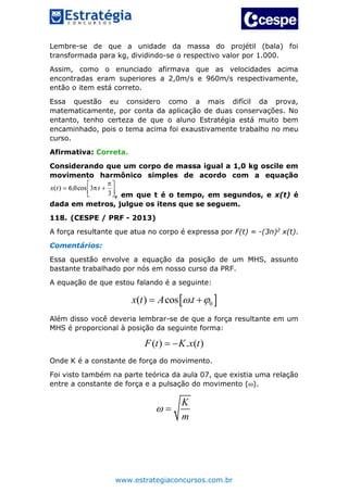 www.estrategiaconcursos.com.br
Lembre-se de que a unidade da massa do projétil (bala) foi
transformada para kg, dividindo-se o respectivo valor por 1.000.
Assim, como o enunciado afirmava que as velocidades acima
encontradas eram superiores a 2,0m/s e 960m/s respectivamente,
então o item está correto.
Essa questão eu considero como a mais difícil da prova,
matematicamente, por conta da aplicação de duas conservações. No
entanto, tenho certeza de que o aluno Estratégia está muito bem
encaminhado, pois o tema acima foi exaustivamente trabalho no meu
curso.
Afirmativa: Correta.
Considerando que um corpo de massa igual a 1,0 kg oscile em
movimento harmônico simples de acordo com a equação
, em que t é o tempo, em segundos, e x(t) é
dada em metros, julgue os itens que se seguem.
118. (CESPE / PRF - 2013)
A força resultante que atua no corpo é expressa por F(t) = -(3π)2 x(t).
Comentários:
Essa questão envolve a equação da posição de um MHS, assunto
bastante trabalhado por nós em nosso curso da PRF.
A equação de que estou falando é a seguinte:
 0( ) cos .x t A t  
Além disso você deveria lembrar-se de que a força resultante em um
MHS é proporcional à posição da seguinte forma:
( ) . ( )F t K x t 
Onde K é a constante de força do movimento.
Foi visto também na parte teórica da aula 07, que existia uma relação
entre a constante de força e a pulsação do movimento ().
K
m
 
 