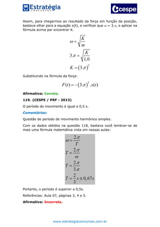 www.estrategiaconcursos.com.br
Assim, para chegarmos ao resultado da força em função da posição,
bastava olhar para a equação x(t), e verificar que  = 3., e aplicar na
fórmula acima par encontrar K.
 
2
3.
1,0
3.
K
m
K
K






Substituindo na fórmula da força:
 
2
( ) 3. . ( )F t x t 
Afirmativa: Correta.
119. (CESPE / PRF - 2013)
O período do movimento é igual a 0,5 s.
Comentários:
Questão de período de movimento harmônico simples.
Com os dados obtidos na questão 118, bastava você lembrar-se de
mais uma fórmula matemática vista em nossas aulas:
2.
2.
2.
3.
2
0,67
3
T
T
T
T s s









 
Portanto, o período é superior a 0,5s.
Referências: Aula 07, páginas 3, 4 e 5.
Afirmativa: Incorreta.
 