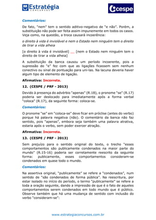 www.estrategiaconcursos.com.br
Comentários:
De fato, “nem” tem o sentido aditivo-negativo de “e não”. Porém, a
substituição não pode ser feita assim impunemente em todos os casos.
Veja como, na questão, a troca causará incoerência:
o direito à vida é inviolável e nem o Estado nem ninguém tem o direito
de tirar a vida alheia
[o direito à vida é inviolável] __ [nem o Estado nem ninguém tem o
direito de tirar a vida alheia]
A substituição da banca causou um período incoerente, pois a
supressão do “e” fez com que as ligações ficassem sem nenhum
conectivo ou sinal de pontuação para uni-las. Na lacuna deveria haver
algum tipo de elemento de ligação.
Afirmativa: Incorreta.
12. (CESPE / PRF - 2013)
Devido à presença do advérbio “apenas” (R.18), o pronome “se” (R.17)
poderia ser deslocado para imediatamente após a forma verbal
“coloca” (R.17), da seguinte forma: coloca-se.
Comentários:
O pronome “se” em “coloca-se” deve ficar em próclise (antes do verbo)
porque há palavra negativa (não). O comentário da banca não faz
sentido, pois “apenas”, embora seja também uma palavra atrativa,
estaria após o verbo, sem poder exercer atração.
Afirmativa: Incorreta.
13. (CESPE / PRF - 2013)
Sem prejuízo para o sentido original do texto, o trecho “esses
comportamentos são publicamente condenados na maior parte do
mundo” (R.15-16) poderia ser corretamente reescrito da seguinte
forma: publicamente, esses comportamentos consideram-se
condenados em quase todo o mundo.
Comentários:
Na assertiva original, “publicamente” se refere a “condenados”, num
sentido de “são condenados de forma pública”. Na reescritura, por
estar isolado no início do período, o termo “publicamente” se refere a
toda a oração seguinte, dando a impressão de que é o fato de aqueles
comportamentos serem condenados em todo mundo que é público.
Observe também que há uma mudança de sentido com inclusão do
verbo “consideram-se”:
 