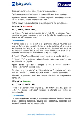 www.estrategiaconcursos.com.br
Esses comportamentos são publicamente condenados
Publicamente, esses comportamentos consideram-se condenados
A primeira forma é muito mais taxativa. Veja com um exemplo menor:
Fulano é rico X Fulano é considerado rico.
Enfim, houve várias mudanças, o sentido original foi prejudicado.
Afirmativa: Incorreta.
14. (CESPE / PRF - 2013)
No trecho “o que consideramos bem” (R.3-4), o vocábulo “que”
classifica-se como pronome e exerce a função de complemento da
forma verbal “consideramos”.
Comentários:
A banca pede a função sintática do pronome relativo. Quando isso
ocorrer, lembre-se: é preciso isolar a oração adjetiva, olhar para o
antecedente do relativo e ver qual função sintática ele teria se
estivesse na mesma posição do “que”. Note também que o uso do “o”
pronome demonstrativo, equivalente a “aquilo”. Veja:
O (aquilo) [ “que” consideramos bem. ] Isolamos a oração adjetiva.
O (aquilo) [ “o” consideramos bem. ] Agora trocamos o “que” por seu
antecedente “o” (aquilo).
Agora, basta organizar a oração e ver a função sintática:
[ consideramos “o” (aquilo) bem. ]
Percebemos agora que “o” é objeto direto de “consideramos”, pois
quem considera...considera algo. Daí lemos: considera aquilo bem.
Portanto, o pronome “que” tem função sintática de complemento
verbal sim.
Afirmativa: Correta.
15. (CESPE / PRF - 2013)
Infere-se do período “Mas a opção (...) da mídia” (R.17-19) que nem
todos “os temas polêmicos” recebem a atenção dos meios de
comunicação.
Comentários:
De forma sutilmente indireta, a banca está cobrando o sentido de uma
oração adjetiva restritiva, aquela que especifica, restringe um
substantivo dentro de um grupo maior:
 