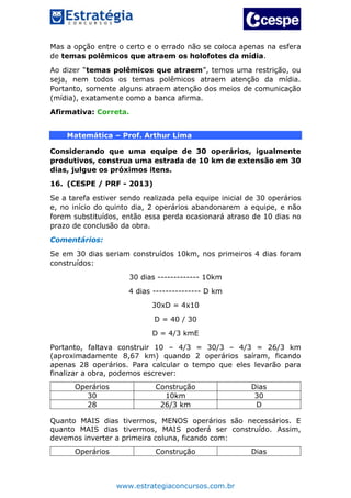 www.estrategiaconcursos.com.br
Mas a opção entre o certo e o errado não se coloca apenas na esfera
de temas polêmicos que atraem os holofotes da mídia.
Ao dizer “temas polêmicos que atraem”, temos uma restrição, ou
seja, nem todos os temas polêmicos atraem atenção da mídia.
Portanto, somente alguns atraem atenção dos meios de comunicação
(mídia), exatamente como a banca afirma.
Afirmativa: Correta.
Matemática – Prof. Arthur Lima
Considerando que uma equipe de 30 operários, igualmente
produtivos, construa uma estrada de 10 km de extensão em 30
dias, julgue os próximos itens.
16. (CESPE / PRF - 2013)
Se a tarefa estiver sendo realizada pela equipe inicial de 30 operários
e, no início do quinto dia, 2 operários abandonarem a equipe, e não
forem substituídos, então essa perda ocasionará atraso de 10 dias no
prazo de conclusão da obra.
Comentários:
Se em 30 dias seriam construídos 10km, nos primeiros 4 dias foram
construídos:
30 dias ------------- 10km
4 dias --------------- D km
30xD = 4x10
D = 40 / 30
D = 4/3 kmE
Portanto, faltava construir 10 – 4/3 = 30/3 – 4/3 = 26/3 km
(aproximadamente 8,67 km) quando 2 operários saíram, ficando
apenas 28 operários. Para calcular o tempo que eles levarão para
finalizar a obra, podemos escrever:
Operários Construção Dias
30 10km 30
28 26/3 km D
Quanto MAIS dias tivermos, MENOS operários são necessários. E
quanto MAIS dias tivermos, MAIS poderá ser construído. Assim,
devemos inverter a primeira coluna, ficando com:
Operários Construção Dias
 