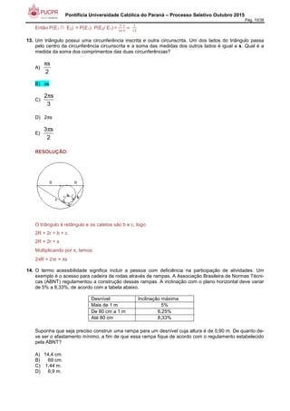 Pontifícia Universidade Católica do Paraná – Processo Seletivo Outubro 2015
Pág. 10/38
Então P(E1 ∩ E2) = P(E1). P(E2/ E1) =
7
-1
/
>
	
-
-6
13. Um triângulo possui uma circunferência inscrita e outra circunscrita. Um dos lados do triângulo passa
pelo centro da circunferência circunscrita e a soma das medidas dos outros lados é igual a s. Qual é a
medida da soma dos comprimentos das duas circunferências?
A)
s
2
π
B) πs
C)
2 s
3
π
D) 2πs
E)
3 s
2
π
RESOLUÇÃO:
O triângulo é retângulo e os catetos são b e c, logo:
2R + 2r = b + c
2R + 2r = s
Multiplicando por π, temos:
2πR + 2πr = πs
14. O termo acessibilidade significa incluir a pessoa com deficiência na participação de atividades. Um
exemplo é o acesso para cadeira de rodas através de rampas. A Associação Brasileira de Normas Técni-
cas (ABNT) regulamentou a construção dessas rampas. A inclinação com o plano horizontal deve variar
de 5% a 8,33%, de acordo com a tabela abaixo.
Desnível Inclinação máxima
Mais de 1 m 5%
De 80 cm a 1 m 6,25%
Até 80 cm 8,33%
Suponha que seja preciso construir uma rampa para um desnível cuja altura é de 0,90 m. De quanto de-
ve ser o afastamento mínimo, a fim de que essa rampa fique de acordo com o regulamento estabelecido
pela ABNT?
A) 14,4 cm.
B) 69 cm.
C) 1,44 m.
D) 6,9 m.
 