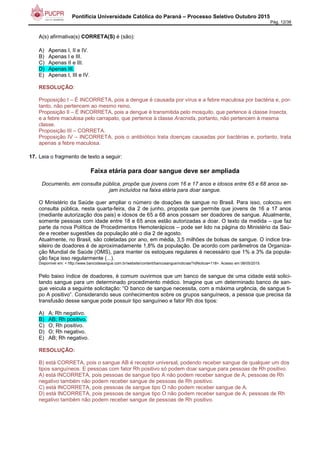 Pontifícia Universidade Católica do Paraná – Processo Seletivo Outubro 2015
Pág. 12/38
A(s) afirmativa(s) CORRETA(S) é (são):
A) Apenas I, II e IV.
B) Apenas I e III.
C) Apenas II e III.
D) Apenas III.
E) Apenas I, III e IV.
RESOLUÇÃO:
Proposição I – É INCORRETA, pois a dengue é causada por vírus e a febre maculosa por bactéria e, por-
tanto, não pertencem ao mesmo reino.
Proposição II – É INCORRETA, pois a dengue é transmitida pelo mosquito, que pertence à classe Insecta,
e a febre maculosa pelo carrapato, que pertence à classe Aracnida, portanto, não pertencem à mesma
classe.
Proposição III – CORRETA.
Proposição IV – INCORRETA, pois o antibiótico trata doenças causadas por bactérias e, portanto, trata
apenas a febre maculosa.
17. Leia o fragmento de texto a seguir:
Faixa etária para doar sangue deve ser ampliada
Documento, em consulta pública, propõe que jovens com 16 e 17 anos e idosos entre 65 e 68 anos se-
jam incluídos na faixa etária para doar sangue.
O Ministério da Saúde quer ampliar o número de doações de sangue no Brasil. Para isso, colocou em
consulta pública, nesta quarta-feira, dia 2 de junho, proposta que permite que jovens de 16 a 17 anos
(mediante autorização dos pais) e idosos de 65 a 68 anos possam ser doadores de sangue. Atualmente,
somente pessoas com idade entre 18 e 65 anos estão autorizadas a doar. O texto da medida – que faz
parte da nova Política de Procedimentos Hemoterápicos – pode ser lido na página do Ministério da Saú-
de e receber sugestões da população até o dia 2 de agosto.
Atualmente, no Brasil, são coletadas por ano, em média, 3,5 milhões de bolsas de sangue. O índice bra-
sileiro de doadores é de aproximadamente 1,8% da população. De acordo com parâmetros da Organiza-
ção Mundial de Saúde (OMS), para manter os estoques regulares é necessário que 1% a 3% da popula-
ção faça isso regularmente (...).
Disponível em: < http://www.bancodesangue.com.br/website/content/bancosangue/noticias/?idNoticia=118>. Acesso em 08/05/2015.
Pelo baixo índice de doadores, é comum ouvirmos que um banco de sangue de uma cidade está solici-
tando sangue para um determinado procedimento médico. Imagine que um determinado banco de san-
gue veicula a seguinte solicitação: “O banco de sangue necessita, com a máxima urgência, de sangue ti-
po A positivo”. Considerando seus conhecimentos sobre os grupos sanguíneos, a pessoa que precisa da
transfusão desse sangue pode possuir tipo sanguíneo e fator Rh dos tipos:
A) A; Rh negativo.
B) AB; Rh positivo.
C) O; Rh positivo.
D) O; Rh negativo.
E) AB; Rh negativo.
RESOLUÇÃO:
B) está CORRETA, pois o sangue AB é receptor universal, podendo receber sangue de qualquer um dos
tipos sanguíneos. E pessoas com fator Rh positivo só podem doar sangue para pessoas de Rh positivo.
A) está INCORRETA, pois pessoas de sangue tipo A não podem receber sangue de A; pessoas de Rh
negativo também não podem receber sangue de pessoas de Rh positivo.
C) está INCORRETA, pois pessoas de sangue tipo O não podem receber sangue de A.
D) está INCORRETA, pois pessoas de sangue tipo O não podem receber sangue de A; pessoas de Rh
negativo também não podem receber sangue de pessoas de Rh positivo.
 