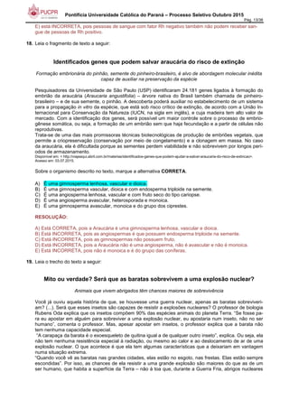 Pontifícia Universidade Católica do Paraná – Processo Seletivo Outubro 2015
Pág. 13/38
E) está INCORRETA, pois pessoas de sangue com fator Rh negativo também não podem receber san-
gue de pessoas de Rh positivo.
18. Leia o fragmento de texto a seguir:
Identificados genes que podem salvar araucária do risco de extinção
Formação embrionária do pinhão, semente do pinheiro-brasileiro, é alvo de abordagem molecular inédita
capaz de auxiliar na preservação da espécie
Pesquisadores da Universidade de São Paulo (USP) identificaram 24.181 genes ligados à formação do
embrião da araucária (Araucaria angustifolia) – árvore nativa do Brasil também chamada de pinheiro-
brasileiro – e de sua semente, o pinhão. A descoberta poderá auxiliar no estabelecimento de um sistema
para a propagação in vitro da espécie, que está sob risco crítico de extinção, de acordo com a União In-
ternacional para Conservação da Natureza (IUCN, na sigla em inglês), e cuja madeira tem alto valor de
mercado. Com a identificação dos genes, será possível um maior controle sobre o processo de embrio-
gênese somática, ou seja, a formação de um embrião sem que haja fecundação e a partir de células não
reprodutivas.
Trata-se de uma das mais promissoras técnicas biotecnológicas de produção de embriões vegetais, que
permite a criopreservação (conservação por meio de congelamento) e a clonagem em massa. No caso
da araucária, ela é dificultada porque as sementes perdem viabilidade e não sobrevivem por longos perí-
odos de armazenamento.
Disponível em: < http://viajeaqui.abril.com.br/materias/identificados-genes-que-podem-ajudar-a-salvar-araucaria-do-risco-de-extincao>.
Acesso em: 03.07.2015.
Sobre o organismo descrito no texto, marque a alternativa CORRETA.
A) É uma gimnosperma lenhosa, vascular e dioica.
B) É uma gimnosperma vascular, dioica e com endosperma triploide na semente.
C) É uma angiosperma lenhosa, vascular e com fruto seco do tipo cariopse.
D) É uma angiosperma avascular, heterosporada e monoica.
E) É uma gimnosperma avascular, monoica e do grupo dos ciprestes.
RESOLUÇÃO:
A) Está CORRETA, pois a Araucária é uma gimnosperma lenhosa, vascular e dioica.
B) Está INCORRETA, pois as angiospermas é que possuem endosperma triploide na semente.
C) Está INCORRETA, pois as gimnospermas não possuem fruto.
D) Está INCORRETA, pois a Araucária não é uma angiosperma, não é avascular e não é monoica.
E) Está INCORRETA, pois não é monoica e é do grupo das coníferas.
19. Leia o trecho do texto a seguir:
Mito ou verdade? Será que as baratas sobrevivem a uma explosão nuclear?
Animais que vivem abrigados têm chances maiores de sobrevivência
Você já ouviu aquela história de que, se houvesse uma guerra nuclear, apenas as baratas sobreviveri-
am? (...). Será que esses insetos são capazes de resistir a explosões nucleares? O professor de biologia
Rubens Oda explica que os insetos compõem 90% das espécies animais do planeta Terra. “Se fosse pa-
ra eu apostar em alguém para sobreviver a uma explosão nuclear, eu apostaria num inseto, não no ser
humano”, comenta o professor. Mas, apesar apostar em insetos, o professor explica que a barata não
tem nenhuma capacidade especial.
“A carapaça da barata é o exoesqueleto de quitina igual a de qualquer outro inseto”, explica. Ou seja, ela
não tem nenhuma resistência especial à radiação, ou mesmo ao calor e ao deslocamento de ar de uma
explosão nuclear. O que acontece é que ela tem algumas características que a deixariam em vantagem
numa situação extrema.
“Quando você vê as baratas nas grandes cidades, elas estão no esgoto, nas frestas. Elas estão sempre
escondidas”. Por isso, as chances de ela resistir a uma grande explosão são maiores do que as de um
ser humano, que habita a superfície da Terra – não à toa que, durante a Guerra Fria, abrigos nucleares
 