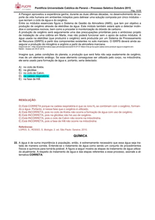 Pontifícia Universidade Católica do Paraná – Processo Seletivo Outubro 2015
Pág. 15/38
A Paragon aproveitou a experiência ganha, durante as duas últimas décadas, no desenvolvimento de su-
porte da vida humana em ambientes inóspitos para delinear uma solução composta por cinco módulos –
que recriam o ciclo da água e do oxigênio.
Entre os módulos essenciais figura o Sistema de Gestão da Atmosfera (AMS), que tem por objetivo a
produção de oxigênio através da eletrólise da água. Este módulo também estará apto a detectar incên-
dios e compostos nocivos, bem como a proceder à monitorização do dióxido de carbono.
A produção de oxigênio será seguramente uma das preocupações prioritárias para o ambicioso projeto
de instalação de uma colônia em Marte, mas não poderá funcionar sem o apoio de outros módulos. A
água usada na eletrólise (que produzirá o oxigênio) será produzida por um Sistema de Processamento
de Recursos (ISRPS) a partir dos componentes existentes no solo marciano. O ISRPS deverá ainda as-
segurar a produção de nitrogênio e argônio a partir da atmosfera marciana.
Disponível em: <http://exameinformatica.sapo.pt/noticias/ciencia/2015-07-01-Mars-One-ja-ha-quem-saiba-como-produzir-agua-e-oxigenio-em-
Marte>. Acesso em 05.07.2015.
Imagine que, pelas condições do planeta, a produção que será feita não seja exatamente de oxigênio,
mas de um elemento análogo. Se esse elemento conseguisse ser utilizado pelo corpo, na mitocôndria,
ele seria usado para formação de água e, portanto, seria detectado:
A) no ciclo de Krebs.
B) na glicólise.
C) no ciclo de Calvin.
D) na cadeia respiratória.
E) na fase de Hill.
RESOLUÇÃO:
D) Está CORRETA porque na cadeia respiratória é que os íons H2 se combinam com o oxigênio, forman-
do a água. Portanto, é nessa fase que o oxigênio é utilizado.
A) Está INCORRETA, pois no ciclo de Krebs não ocorre a formação de água com uso de oxigênio.
B) Está INCORRETA, pois na glicólise não há uso de oxigênio.
C) Está INCORRETA, pois o ciclo de Calvin não ocorre na mitocôndria.
E) Está INCORRETA, pois a fase de Hill não ocorre na mitocôndria.
Referências:
LOPES, S.; ROSSO, S. Biologia. 2. ed. São Paulo: Saraiva, 2010.
QUÍMICA
22. A água é de suma importância à população, então, é extremamente necessário que essa água seja tra-
tada de maneira correta. Entende-se o tratamento de água como sendo um conjunto de procedimentos
físicos e químicos para torná-la potável. A figura a seguir mostra as etapas do tratamento de água utiliza-
do atualmente. A respeito do tratamento de água e das etapas referentes a esse processo, assinale a al-
ternativa CORRETA.
 