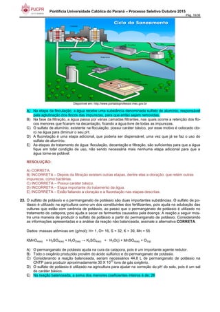Pontifícia Universidade Católica do Paraná – Processo Seletivo Outubro 2015
Pág. 16/38
Disponível em: http://www.portaldoprofessor.mec.gov.br
A) Na etapa da floculação, a água recebe uma substância denominada sulfato de alumínio, responsável
pela aglutinação dos flocos das impurezas, para que então sejam removidas.
B) Na fase da filtração, a água passa por várias camadas filtrantes, nas quais ocorre a retenção dos flo-
cos menores que ficaram na decantação, ficando a água livre de todas as impurezas.
C) O sulfato de alumínio, existente na floculação, possui caráter básico, por esse motivo é colocado clo-
ro na água para diminuir o seu pH.
D) A fluoretação é uma etapa adicional, que poderia ser dispensável, uma vez que já se faz o uso do
sulfato de alumínio.
E) As etapas do tratamento de água: floculação, decantação e filtração, são suficientes para que a água
fique em total condição de uso, não sendo necessária mais nenhuma etapa adicional para que a
água torne-se potável.
RESOLUÇÃO:
A) CORRETA.
B) INCORRETA – Depois da filtração existem outras etapas, dentre elas a cloração, que retém outras
impurezas, como bactérias.
C) INCORRETA – Possui caráter básico.
D) INCORRETA – Etapa importante do tratamento da água.
E) INCORRETA – Estão faltando a cloração e a fluoretação nas etapas descritas.
23. O sulfato de potássio e o permanganato de potássio são duas importantes substâncias. O sulfato de po-
tássio é utilizado na agricultura como um dos constituintes dos fertilizantes, pois ajuda na adubação das
culturas que estão com carência de potássio, ao passo que o permanganato de potássio é utilizado no
tratamento da catapora, pois ajuda a secar os ferimentos causados pela doença. A reação a seguir mos-
tra uma maneira de produzir o sulfato de potássio a partir do permanganato de potássio. Considerando
as informações apresentadas e a análise da reação não balanceada, assinale a alternativa CORRETA.
Dados: massas atômicas em (g/mol): H= 1, O= 16, S = 32, K = 39, Mn = 55
KMnO4(aq) + H2SO4(aq) + H2O2(aq) → K2SO4(aq) + H2O(l) + MnSO4(aq) + O2(g)
A) O permanganato de potássio ajuda na cura da catapora, pois é um importante agente redutor.
B) Todo o oxigênio produzido provém do ácido sulfúrico e do permanganato de potássio.
C) Considerando a reação balanceada, seriam necessários 44,8 L de permanganato de potássio na
CNTP para produzir aproximadamente 30 X 10
23
íons de gás oxigênio.
D) O sulfato de potássio é utilizado na agricultura para ajudar na correção do pH do solo, pois é um sal
de caráter básico.
E) Na reação balanceada, a soma dos menores coeficientes inteiros é de: 26
 