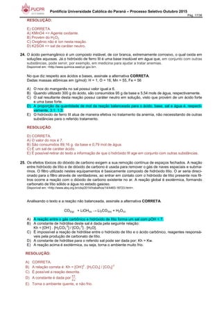 Pontifícia Universidade Católica do Paraná – Processo Seletivo Outubro 2015
Pág. 17/38
RESOLUÇÃO:
E) CORRETA.
A) KMnO4 => Agente oxidante.
B) Provém do H2O2.
C) Oxigênio não é íon nesta reação.
D) K2SO4 => sal de caráter neutro.
24. O ácido permangânico é um composto instável, de cor branca, extremamente corrosivo, o qual oxida em
soluções aquosas. Já o hidróxido de ferro III é uma base insolúvel em água que, em conjunto com outras
substâncias, pode servir, por exemplo, em medicina para ajudar a tratar anemias.
Disponível em: <http://www.quimica.seed.pr.gov.br>.
No que diz respeito aos ácidos e bases, assinale a alternativa CORRETA.
Dadas massas atômicas em (g/mol): H = 1, O = 16, Mn = 55, Fe = 56
A) O nox do manganês no sal possui valor igual a 6.
B) Quando utilizado 300 g do ácido, são consumidos 95 g da base e 5,54 mols de água, respectivamente.
C) O sal resultante desta reação possui caráter neutro em solução, visto que provém de um ácido forte
e uma base forte.
D) A proporção da quantidade de mol da reação balanceada para o ácido, base, sal e água é, respecti-
vamente, 3:1: 1:3.
E) O hidróxido de ferro III atua de maneira efetiva no tratamento da anemia, não necessitando de outras
substâncias para o referido tratamento.
RESOLUÇÃO:
D) CORRETA.
A) O valor do nox é 7.
B) São consumidos 89,16 g. da base e 0,79 mol de água.
C) É um sal de caráter ácido.
E) É possível retirar do texto a informação de que o hidróxido III age em conjunto com outras substâncias.
25. Os efeitos tóxicos do dióxido de carbono exigem a sua remoção contínua de espaços fechados. A reação
entre hidróxido de lítio e de dióxido de carbono é usada para remover o gás de naves espaciais e subma-
rinos. O filtro utilizado nestes equipamentos é basicamente composto de hidróxido lítio. O ar seria direci-
onado para o filtro através de ventiladores, ao entrar em contato com o hidróxido de lítio presente nos fil-
tros ocorre a reação com o dióxido de carbono existente no ar. A reação global é exotérmica, formando
carbonato de lítio sólido e água no estado gasoso.
Disponível em: <http://www.abq.org.br/cbq/2014/trabalhos/14/4463-18723.html>.
Analisando o texto e a reação não balanceada, assinale a alternativa CORRETA.
CO2(g) + LiOH(s) → Li2CO3(s) + H2O(v)
A) A reação entre o gás carbônico e hidróxido de lítio forma um sal com pOH < 7.
B) A constante de hidrólise deste sal é dada pela seguinte relação:
Kh = [OH
-
] . [H2CO3
-2
] / [CO3
-2
] . [H2O].
C) É impossível a reação de hidrólise entre o hidróxido de lítio e o ácido carbônico, reagentes responsá-
veis pela produção de carbonato de lítio.
D) A constante de hidrólise para o referido sal pode ser dada por: Kh = Kw.
E) A reação acima é exotérmica, ou seja, torna o ambiente muito frio.
RESOLUÇÃO:
A) CORRETA.
B) A relação correta é: Kh = [OH
-
]
2
. [H2CO3] / [CO3]
-2
C) É possível a reação descrita.
D) A constante é dada por
?@
?A
.
E) Torna o ambiente quente, e não frio.
 
