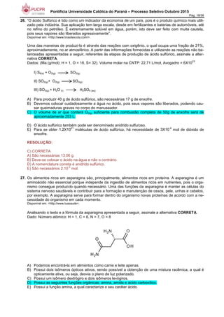 Pontifícia Universidade Católica do Paraná – Processo Seletivo Outubro 2015
Pág. 18/38
26. “O ácido Sulfúrico é tido como um indicador da economia de um país, pois é o produto químico mais utili-
zado pela indústria. Sua aplicação tem larga escala, desde em fertilizantes e baterias de automóveis, até
no refino do petróleo. É extremamente solúvel em água, porém, isto deve ser feito com muita cautela,
pois seus vapores são liberados agressivamente”.
Disponível em: <http://www.brasilescola.com/>.
Uma das maneiras de produzi-lo é através das reações com oxigênio, o qual ocupa uma fração de 21%,
aproximadamente, no ar atmosférico. A partir das informações fornecidas e utilizando as reações não ba-
lanceadas apresentadas a seguir, referentes às etapas de produção de ácido sulfúrico, assinale a alter-
nativa CORRETA.
Dados: (Ma (g/mol): H = 1, O = 16, S= 32). Volume molar na CNTP: 22,71 L/mol, Avogadro = 6X10
23
I) S8(s) + O2(g) SO2(g)
II) SO2(g)+ O2(g) SO3(g)
III) SO3(g) + H2O (l) H2SO4 (aq)
A) Para produzir 40 g de ácido sulfúrico, são necessárias 17 g de enxofre.
B) Devemos colocar cuidadosamente a água no ácido, pois seus vapores são liberados, podendo cau-
sar queimaduras graves no corpo do manuseador.
C) O volume de ar que conterá O2(g) suficiente para combustão completa de 50g de enxofre será de
aproximadamente 253 L.
D) O ácido sulfúrico também pode ser denominado anidrido sulfuroso.
E) Para se obter 1,2X10
21
moléculas de ácido sulfúrico, há necessidade de 3X10
-4
mol de dióxido de
enxofre.
RESOLUÇÃO:
C) CORRETA
A) São necessárias 13,06 g.
B) Deve-se colocar o ácido na água e não o contrário.
D) A nomenclatura correta é anidrido sulfúrico.
E) São necessários 2.10
-3
mol.
27. Os alimentos ricos em asparagina são, principalmente, alimentos ricos em proteína. A asparagina é um
aminoácido não essencial porque independe da ingestão de alimentos ricos em nutrientes, pois o orga-
nismo consegue produzi-lo quando necessário. Uma das funções da asparagina é manter as células do
sistema nervoso saudáveis e contribuir para a formação e manutenção de ossos, pele, unhas e cabelos,
por exemplo. A asparagina serve para formar dentro do organismo novas proteínas de acordo com a ne-
cessidade do organismo em cada momento.
Disponível em: <http://www.tuasaude>.
Analisando o texto e a fórmula da asparagina apresentada a seguir, assinale a alternativa CORRETA.
Dado: Número atômico: H = 1, C = 6, N = 7, O = 8
A) Podemos encontrá-la em alimentos como carne e leite apenas.
B) Possui dois isômeros ópticos ativos, sendo possível a obtenção de uma mistura racêmica, a qual é
opticamente ativa, ou seja, desvia o plano de luz polarizado.
C) Possui um isômero dextrógiro e dois isômeros levógiros.
D) Possui as seguintes funções orgânicas: amina, amida e ácido carboxílico.
E) Possui a função amina, a qual caracteriza o seu caráter ácido.
 