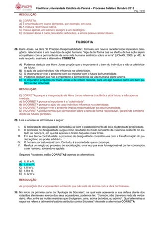 Pontifícia Universidade Católica do Paraná – Processo Seletivo Outubro 2015
Pág. 19/38
RESOLUÇÃO:
D) CORRETA.
A) É encontrada em outros alimentos, por exemplo, em ovos.
B) A mistura racêmica é inativa.
C) Possui apenas um isômero levógiro e um dextrógiro.
E) O caráter ácido é dado pelo ácido carboxílico, a amina possui caráter básico.
FILOSOFIA
28. Hans Jonas, na obra “O Princípio Responsabilidade”, formulou um novo e característico imperativo cate-
górico, relacionado a um novo tipo de ação humana: “Age de tal forma que os efeitos de tua ação sejam
compatíveis com a permanência de uma vida humana autêntica sobre a terra” (JONAS, 2006, p. 48). A
este respeito, assinale a alternativa CORRETA.
A) Podemos deduzir que Hans Jonas propõe que o importante é o bem do indivíduo e não a coletivida-
de futura.
B) A ação de cada indivíduo não influencia na coletividade.
C) O importante é viver o presente sem se importar com o futuro da humanidade.
D) Podemos deduzir que não é importante a permanência da vida humana sobre a terra.
E) O imperativo proposto por Hans Jonas é de ordem racional, para um agir coletivo como um bem pú-
blico e não individual.
RESOLUÇÃO:
E) CORRETA porque a interpretação de Hans Jonas refere-se à autêntica vida futura, e não apenas
imediata.
A) INCORRETA porque o importante é a “coletividade”.
B) INCORRETA porque a ação de cada indivíduo influencia na coletividade.
C) INCORRETA porque viver o presente implica responsabilizar-se pela humanidade.
D) INCORRETA porque temos que permanecer sobre a terra de forma responsável, garantindo o mesmo
direito às futuras gerações.
29. Leia e analise as afirmativas a seguir:
I. O processo de desigualdade consolidou-se com o estabelecimento da lei e do direito da propriedade.
II. O processo de desigualdade surgiu como resultado do medo constante da violência existente no es-
tado de natureza, em que há apenas o direito daqueles mais fortes.
III. Em sua teoria contratualista, o processo de desigualdade consolidou-se com a transformação do po-
der legítimo em poder arbitrário.
IV. O homem por natureza é bom. Contudo, é a sociedade que o corrompe.
V. Realiza um elogio ao processo de socialização, uma vez que este foi responsável por ter corrompido
o ser humano, tornando-o egoísta.
Segundo Rousseau, estão CORRETAS apenas as alternativas:
A) II, III e V.
B) I, III e IV.
C) I, III e V.
D) I, II e III.
E) II, IV e V.
RESOLUÇÃO:
As proposições II e V apresentam conteúdo que não está de acordo com a obra de Rosseau.
30. No início da primeira parte da “Apologia de Sócrates”, na qual este apresenta a sua defesa diante dos
cidadãos atenienses acerca dos seus acusadores, podemos ler: “Contudo, não disseram nada de verda-
deiro. Mas, entre as muitas mentiras que divulgaram, uma, acima de todas, eu admiro”. Qual alternativa a
seguir se refere a tal mentiracalúnia atribuída contra Sócrates? Assinale a alternativa CORRETA.
 
