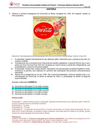 Pontifícia Universidade Católica do Paraná – Processo Seletivo Outubro 2015
Pág. 2/38
HISTÓRIA
1. Observe a primeira propaganda da Coca-Cola no Brasil, divulgada em 1943. Em seguida, analise os
itens propostos.
Disponível em: <http://www.jipemania.com/coke/brasil/imgbrasil/1943-COCA-COLA-AD-SPRITE-PRIMEIRO-AD.jpg>. Acesso em: 22 ago. 2015.
I. A expressão “gostará imensamente do seu delicioso sabor” demonstra que o produto já era bem co-
nhecido no Brasil.
II. Considerando que a empresa Coca Cola produzia também geladeiras, é possível afirmar que a cam-
panha em favor da Coca-Cola “bem fria” divulgava ao mesmo tempo a venda dos refrigeradores, que
possibilitariam o consumo do produto gelado.
III. A expressão “Unidos hoje, unidos sempre” representa uma aproximação da política brasileira e norte-
americana no período, que implicará um aumento das importações dos produtos norte-americanos
pelo Brasil.
IV. Apesar de a propaganda ser do ano 1943, não é possível estabelecer nenhuma relação entre a co-
mercialização da Coca-Cola no Brasil na década de 1940 e a participação do Brasil na Segunda
Guerra Mundial.
Assinale a alternativa CORRETA.
A) Somente as afirmações II e IV estão corretas.
B) Somente as afirmações II e III estão corretas.
C) Somente as afirmações III e IV estão corretas.
D) Somente as afirmações I e III estão corretas.
E) Somente as afirmações I e II estão corretas.
RESOLUÇÃO:
Proposição I – está incorreta porque a expressão “gostará imensamente do seu delicioso sabor” demons-
tra que o produto não era conhecido no Brasil.
Proposição II – Correta.
Proposição III – Correta
Proposição IV – a expansão da Coca-Cola no mundo acompanhou as tropas norte-americanas. No con-
texto da 2ª Guerra Mundial, os Estados Unidos fundaram uma base área em Natal e em Recife, pontos
iniciais da comercialização da Coca-Cola no Brasil.
Referências:
CAMPOS-TOSCANO, A. O percurso dos gêneros do discurso publicitário: uma análise das propagandas da Co-
ca-Cola [on-line]. São Paulo: Editora UNESP; São Paulo: Cultura Acadêmica, 2009.
VICENTINO, C.; DORIGO, G. História Geral e do Brasil. 2. ed. São Paulo: Scipione, 2013. vol. 2.
 