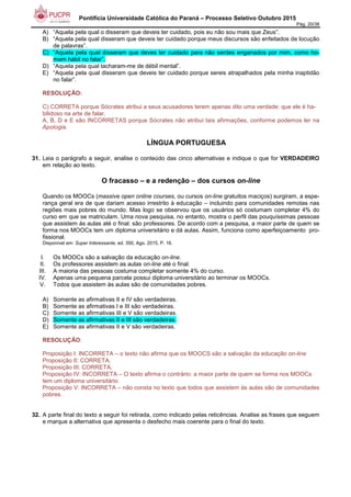 Pontifícia Universidade Católica do Paraná – Processo Seletivo Outubro 2015
Pág. 20/38
A) “Aquela pela qual o disseram que deveis ter cuidado, pois eu não sou mais que Zeus”.
B) “Aquela pela qual disseram que deveis ter cuidado porque meus discursos são enfeitados de locução
de palavras”.
C) “Aquela pela qual disseram que deves ter cuidado para não serdes enganados por mim, como ho-
mem hábil no falar”.
D) “Aquela pela qual tacharam-me de débil mental”.
E) “Aquela pela qual disseram que deveis ter cuidado porque sereis atrapalhados pela minha inaptidão
no falar”.
RESOLUÇÃO:
C) CORRETA porque Sócrates atribui a seus acusadores terem apenas dito uma verdade: que ele é ha-
bilidoso na arte de falar.
A, B, D e E são INCORRETAS porque Sócrates não atribui tais afirmações, conforme podemos ler na
Apologia.
LÍNGUA PORTUGUESA
31. Leia o parágrafo a seguir, analise o conteúdo das cinco alternativas e indique o que for VERDADEIRO
em relação ao texto.
O fracasso – e a redenção – dos cursos on-line
Quando os MOOCs (massive open online courses, ou cursos on-line gratuitos maciços) surgiram, a espe-
rança geral era de que dariam acesso irrestrito à educação – incluindo para comunidades remotas nas
regiões mais pobres do mundo. Mas logo se observou que os usuários só costumam completar 4% do
curso em que se matriculam. Uma nova pesquisa, no entanto, mostra o perfil das pouquíssimas pessoas
que assistem às aulas até o final: são professores. De acordo com a pesquisa, a maior parte de quem se
forma nos MOOCs tem um diploma universitário e dá aulas. Assim, funciona como aperfeiçoamento pro-
fissional.
Disponível em: Super Interessante, ed. 350, Ago. 2015, P. 16.
I. Os MOOCs são a salvação da educação on-line.
II. Os professores assistem as aulas on-line até o final.
III. A maioria das pessoas costuma completar somente 4% do curso.
IV. Apenas uma pequena parcela possui diploma universitário ao terminar os MOOCs.
V. Todos que assistem às aulas são de comunidades pobres.
A) Somente as afirmativas II e IV são verdadeiras.
B) Somente as afirmativas I e III são verdadeiras.
C) Somente as afirmativas III e V são verdadeiras.
D) Somente as afirmativas II e III são verdadeiras.
E) Somente as afirmativas II e V são verdadeiras.
RESOLUÇÃO:
Proposição I: INCORRETA – o texto não afirma que os MOOCS são a salvação da educação on-line
Proposição II: CORRETA.
Proposição III: CORRETA.
Proposição IV: INCORRETA – O texto afirma o contrário: a maior parte de quem se forma nos MOOCs
tem um diploma universitário
Proposição V: INCORRETA – não consta no texto que todos que assistem às aulas são de comunidades
pobres.
32. A parte final do texto a seguir foi retirada, como indicado pelas reticências. Analise as frases que seguem
e marque a alternativa que apresenta o desfecho mais coerente para o final do texto.
 